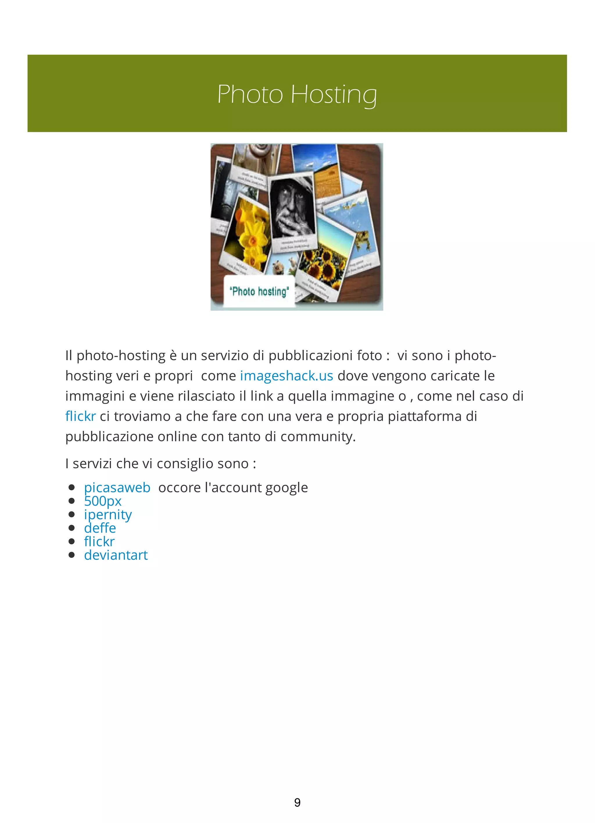 Photo Hosting
Il photo-hosting è un servizio di pubblicazioni foto : vi sono i photo-
hosting veri e propri come imageshack.us dove vengono caricate le
immagini e viene rilasciato il link a quella immagine o , come nel caso di
flickr ci troviamo a che fare con una vera e propria piattaforma di
pubblicazione online con tanto di community.
I servizi che vi consiglio sono :
picasaweb occore l'account google
500px
ipernity
deffe
flickr
deviantart
9
 