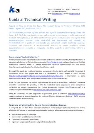 Kea s.r.l. | Via Strà, 102 | 37042 Caldiero (VR)
Tel. / Fax: +39 045 6152381
Web: www.keanet.it | E-mail: info@keanet.it
Guida al Technical Writing
Report sul libro di Krista Van Laan, The Insider’s Guide to Technical Writing, XML
Press, Laguna Hill, California, 2012.
Un’interessante guida in inglese, scritta dall’esperta di technical writing Krista Van
Laan. A di là della sua focalizzazione sul contesto statunitense e sulla scrittura di
manuali per software, è un libro ricchissimo di spunti sulla funzione strategica della
documentazione tecnica, sulla centralità dei destinatari, sui concetti di
frammentazione e gestione strutturata dei contenuti, single sourcing, tagging,
riutilizzo dei contenuti e multicanalità, nonché su come produrre buona
documentazione: corretta e completa, fruibile, usabile e ricercabile, chiara e
coerente.
Professione “technical writer”
Krista Van Laan inquadra nel contesto statunitense la professione di technical writer, facendo riferimento in
particolare alla Society for Technical Communication (http://www.stc.org/) e alla certificazione di Certified
Professional Technical Writer e Certified Professional Technical Communicator che essa rilascia
(http://www.stc.org/education/certification/certification-main).
Che negli USA quella del redattore tecnico / comunicatore tecnico siano professionalità riconosciute è
testimoniato anche dalla pagina web che l’US Department of Labor Bureau of Labor Statistics
(http://www.bls.gov/ooh/media-and-communication/technical-writers.htm) a informazioni su come
diventare techical writer, sulle prospettive di impiego, sulla retribuzione attesa, ecc.
Krista Van Laan sottolinea che, dato il ruolo centrale del technical writer come “traduttore” fra sapere
aziendale e destinatari del prodotto, è utile che i redattori tecnici acquisiscano anche competenze
nell’ambito del project management (vd. Project Management Institute http://www.pmi.org/ e le
certificazioni proposte dall’istituto http://www.pmi.org/Certification.aspx).
Infine, fra i numerosi link utili, segnaliamo in particolare quello a TechWhirl (http://techwhirl.com/),
magazine dedicato ai sistemi di gestione dei contenuti (Content Management Systems – CMS), technical
communication e technical writing.
Funzione strategica della buona documentazione tecnica
In vari punti del suo libro Krista Van Laan sottolinea il ruolo strategico della documentazione tecnica
all’interno dell’azienda. In quanto parte costitutiva del prodotto, la buona documentazione contribuisce a:
• Ridurre tempi e costi di assistenza
• Incrementare la soddisfazione del cliente
• Trasformare il cliente in cliente fedele
• Ingenerare un passaparola positivo sul prodotto e sull’azienda.
1
 