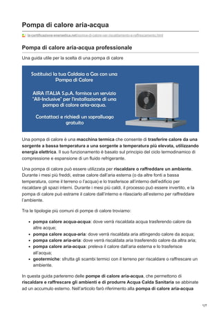 1/7
Pompa di calore aria-acqua
la-certificazione-energetica.net/pompa-di-calore-per-riscaldamento-e-raffrescamento.html
Pompa di calore aria-acqua professionale
Una guida utile per la scelta di una pompa di calore
Una pompa di calore è una macchina termica che consente di trasferire calore da una
sorgente a bassa temperatura a una sorgente a temperatura più elevata, utilizzando
energia elettrica. Il suo funzionamento è basato sul principio del ciclo termodinamico di
compressione e espansione di un fluido refrigerante.
Una pompa di calore può essere utilizzata per riscaldare o raffreddare un ambiente.
Durante i mesi più freddi, estrae calore dall’aria esterna (o da altre fonti a bassa
temperatura, come il terreno o l’acqua) e lo trasferisce all’interno dell’edificio per
riscaldare gli spazi interni. Durante i mesi più caldi, il processo può essere invertito, e la
pompa di calore può estrarre il calore dall’interno e rilasciarlo all’esterno per raffreddare
l’ambiente.
Tra le tipologie più comuni di pompe di calore troviamo:
pompa calore acqua-acqua: dove verrà riscaldata acqua trasferendo calore da
altre acque;
pompa calore acqua-aria: dove verrà riscaldata aria attingendo calore da acqua;
pompa calore aria-aria: dove verrà riscaldata aria trasferendo calore da altra aria;
pompa calore aria-acqua: preleva il calore dall’aria esterna e lo trasferisce
all’acqua;
geotermiche: sfrutta gli scambi termici con il terreno per riscaldare o raffrescare un
ambiente.
In questa guida parleremo delle pompe di calore aria-acqua, che permettono di
riscaldare e raffrescare gli ambienti e di produrre Acqua Calda Sanitaria se abbinate
ad un accumulo esterno. Nell’articolo farò riferimento alla pompa di calore aria-acqua
 