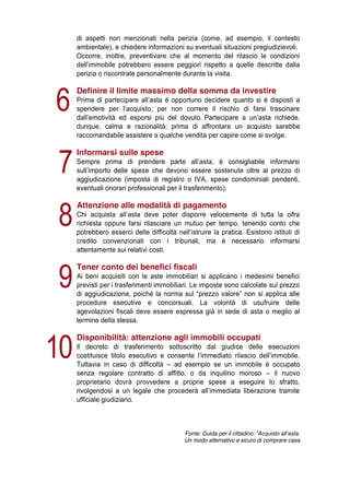 di aspetti non menzionati nella perizia (come, ad esempio, il contesto
ambientale), e chiedere informazioni su eventuali situazioni pregiudizievoli.
Occorre, inoltre, preventivare che al momento del rilascio le condizioni
dell’immobile   potrebbero   essere   peggiori   rispetto   a   quelle   descritte   dalla  
perizia o riscontrate personalmente durante la visita.

6
7
8
9
10

Definire il limite massimo della somma da investire
Prima di partecipare   all’asta   è   opportuno   decidere   quanto   si   è   disposti   a  
spendere   per   l’acquisto,   per   non   correre   il   rischio   di   farsi   trascinare  
dall’emotività   ed   esporsi   più   del   dovuto. Partecipare   a   un’asta   richiede,  
dunque, calma e razionalità: prima di affrontare un acquisto sarebbe
raccomandabile assistere a qualche vendita per capire come si svolge.

Informarsi sulle spese
Sempre   prima   di   prendere   parte   all’asta,   è   consigliabile   informarsi  
sull’importo   delle   spese   che   devono   essere   sostenute   oltre   al   prezzo   di
aggiudicazione (imposta di registro o IVA, spese condominiali pendenti,
eventuali onorari professionali per il trasferimento).

Attenzione alle modalità di pagamento
Chi   acquista   all’asta   deve   poter   disporre   velocemente   di   tutta   la   cifra  
richiesta oppure farsi rilasciare un mutuo per tempo, tenendo conto che
potrebbero   esserci   delle   difficoltà   nell’istruire   la   pratica.   Esistono   istituti   di  
credito convenzionati con i tribunali, ma è necessario informarsi
attentamente sui relativi costi.

Tener conto dei benefici fiscali
Ai beni acquisiti con le aste immobiliari si applicano i medesimi benefici
previsti per i trasferimenti immobiliari. Le imposte sono calcolate sul prezzo
di   aggiudicazione,   poiché   la   norma   sul   “prezzo   valore”   non   si   applica   alle  
procedure esecutive e concorsuali. La volontà di usufruire delle
agevolazioni fiscali deve essere espressa già in sede di asta o meglio al
termine della stessa.

Disponibilità: attenzione agli immobili occupati
Il decreto di trasferimento sottoscritto dal giudice delle esecuzioni
costituisce   titolo   esecutivo   e   consente   l’immediato   rilascio   dell’immobile.  
Tuttavia in caso di difficoltà – ad esempio se un immobile è occupato
senza regolare contratto di affitto, o da inquilino moroso – il nuovo
proprietario dovrà provvedere a proprie spese a eseguire lo sfratto,
rivolgendosi   a   un   legale   che   procederà   all’immediata   liberazione   tramite  
ufficiale giudiziario.

Fonte: Guida per il cittadino: ”Acquisto  all’asta.  
Un modo alternativo e sicuro di comprare casa

 