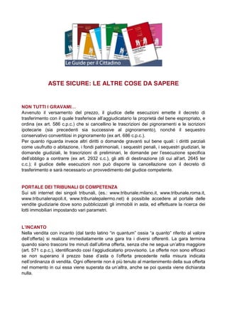 ASTE SICURE: LE ALTRE COSE DA SAPERE

NON  TUTTI  I  GRAVAMI…
Avvenuto il versamento del prezzo, il giudice delle esecuzioni emette il decreto di
trasferimento  con  il  quale  trasferisce  all’aggiudicatario  la  proprietà  del  bene  espropriato,  e  
ordina (ex art. 586 c.p.c.) che si cancellino le trascrizioni dei pignoramenti e le iscrizioni
ipotecarie (sia precedenti sia successive al pignoramento), nonché il sequestro
conservativo convertitosi in pignoramento (ex art. 686 c.p.c.).
Per quanto riguarda invece altri diritti o domande gravanti sul bene quali: i diritti parziali
come usufrutto o abitazione, i fondi patrimoniali, i sequestri penali, i sequestri giudiziari, le
domande   giudiziali,   le   trascrizioni   di   preliminari,   le   domande   per   l’esecuzione   specifica  
dell’obbligo   a   contrarre   (ex   art.   2932   c.c.),   gli   atti   di   destinazione   (di   cui   all’art.   2645   ter  
c.c.); il giudice delle esecuzioni non può disporre la cancellazione con il decreto di
trasferimento e sarà necessario un provvedimento del giudice competente.

PORTALE DEI TRIBUNALI DI COMPETENZA
Sui siti internet dei singoli tribunali, (es.: www.tribunale.milano.it, www.tribunale.roma.it,
www.tribunalenapoli.it, www.tribunalepalermo.net) è possibile accedere al portale delle
vendite giudiziarie dove sono pubblicizzati gli immobili in asta, ed effettuare la ricerca dei
lotti immobiliari impostando vari parametri.

L’INCANTO
Nella  vendita  con  incanto  (dal  tardo  latino  “in  quantum”  ossia  “a  quanto”  riferito  al  valore  
dell’offerta)   si   realizza   immediatamente   una   gara   tra   i   diversi   offerenti.   La   gara   termina  
quando siano trascorsi  tre  minuti  dall’ultima  offerta,  senza  che  ne  segua  un’altra  maggiore  
(art.  571  c.p.c.),  identificando  così  l’aggiudicatario  provvisorio.  Le  offerte  non  sono  efficaci  
se   non   superano   il   prezzo   base   d’asta   o   l’offerta   precedente   nella   misura   indicata  
nell’ordinanza di vendita. Ogni offerente non è più tenuto al mantenimento della sua offerta
nel  momento  in  cui  essa  viene  superata  da  un’altra,  anche  se  poi  questa  viene  dichiarata  
nulla.

 