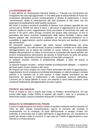 LA CONVENZIONE ABI
È   stata   definita   tra   l’Associazione   Bancaria   Italiana e i Tribunali una Convenzione per
l’erogazione  dei  mutui  agli  aggiudicatari,  in  virtù  della  quale  la  stipula  dell’atto  di  mutuo  con  
concessione   dell’ipoteca   avviene   contestualmente   al   decreto   di   trasferimento.   Il   mutuo  
“convenzionato”   facilita   la   partecipazione alle aste giudiziarie di tutti coloro che non
dispongono immediatamente della liquidità necessaria.
Nei bandi di vendita è prevista la possibilità di ottenere mutui ipotecari agevolati per una
somma pari al 70-80% del valore di stima, o del prezzo di aggiudicazione se di importo
inferiore   rispetto   al   primo;;   l’aggiudicatario   dovrà   provvedere   al   versamento   del   saldo   nel  
termine di 60 giorni, salvo proroga concessa dal giudice delle esecuzioni, al fine di
permettere   alla   banca   mutuante   l’espletamento   delle   relative   formalità.   L’elenco   delle  
banche aderenti alla convenzione è pubblicato sul sito www3.abi.it/AsteImm/ ed è
suscettibile di aggiornamento, perché qualsiasi istituto bancario può decidere di aderire
alla convenzione.
Gli interessati possono rivolgersi agli istituti bancari preferibilmente già prima
dell’aggiudicazione.  Una  volta  avvenuta,  la  banca  si  metterà  in  contatto  con  il  notaio  scelto  
dall’aggiudicatario   per   la   stipula   del   contratto   di   mutuo;;   tuttavia,   se   il   professionista  
delegato alla  procedura  è  un  notaio,  di  norma  sarà  lui  a  procedere  alla  stipula  dell’atto,  che  
avverrà   contestualmente   all’emissione   del   decreto   di   trasferimento   da   parte   del   giudice  
delle  esecuzioni.  Quest’ultimo  firmerà  il  decreto  a  fronte  della  consegna  di:
un assegno circolare, intestato al professionista delegato, a saldo del prezzo di
trasferimento;
un secondo assegno circolare – sempre intestato al professionista delegato – a copertura
del fondo spese (ovvero imposte e altri oneri).
Se  l’importo  del  mutuo  erogato  non  copre  l’intero  ammontare  del  saldo  di  aggiudicazione,  
l’aggiudicatario  dovrà  consegnare  al  professionista  delegato  un  ulteriore  assegno  circolare  
(sempre a lui intestato) per la cifra residua. Il notaio rogante provvederà poi alla
trascrizione   del   decreto   di   trasferimento   e   alla   contestuale   iscrizione   dell’ipoteca.  
L’onorario   per   la   stipula   dell’atto   di   mutuo,   non   essendo   a   carico   della   procedura,   verrà  
corrisposto  direttamente  dall’aggiudicatario  al  notaio  rogante.  

PRIORITA’  AGLI  INQUILINI
Prima   di   iniziare   la   vera   e   propria   fase   d’asta,   la   Pubblica   Amministrazione,   nei   casi  
previsti   dalla   legge,   rivolge   l’offerta   di   acquisto   agli   inquilini   i   quali,   se   in   possesso   di  
determinati  requisiti,  possono  procedere  all’acquisto a condizioni privilegiate.

MODALITA’  DI  VERSAMENTO  DEL  PREZZO
Il prezzo di aggiudicazione può essere versato al venditore mediante bonifico bancario sul
conto da esso indicato preventivamente, oppure al momento del contratto di
compravendita con la consegna,   da   parte   dell’acquirente,   di   assegni   circolari   non  
trasferibili,   di   ammontare   pari   al   saldo   dell’importo   di   aggiudicazione, con imputazione di
quanto già versato a titolo di cauzione. In ogni caso per il saldo di aggiudicazione si può
ricorrere a un mutuo bancario.
Fonte:  Guida  per  il  cittadino:  ”Acquisto  all’asta.  
Un modo alternativo e sicuro di comprare casa”

 