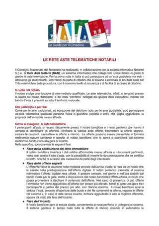 LE RETE ASTE TELEMATICHE NOTARILI
Il Consiglio Nazionale del Notariato ha realizzato, in collaborazione con la società informatica Notartel
S.p.a., la Rete Aste Notarili (RAN), un sistema informatico che collega tutti i notai italiani in grado di
gestire  le  aste  telematiche.  Per  la  prima  volta  in  Italia  si  può  partecipare  ad  un’asta  giudiziaria  via  web   attraverso gli studi notarili - con rilanci da parte di cittadini che si trovano a centinaia di km dalla sede del
Tribunale titolare della procedura, con il massimo livello di sicurezza e di facilità di accesso al cittadino.
Il ruolo del notaio
Il notaio svolge una funzione di intermediario qualificato. Le aste telematiche, infatti, si tengono presso
lo   studio   del   notaio   “banditore”   e   dei   notai   “periferici”   delegati   dal   giudice   delle   esecuzioni,   indicati   nel  
bando  d’asta  e  presenti  su  tutto  il  territorio  nazionale.
Chi partecipa e perché
Come per le aste tradizionali, ad eccezione del debitore (solo per le aste giudiziarie) può partecipare
all’asta telematica qualsiasi persona fisica o giuridica (società o enti), che voglia aggiudicarsi la
proprietà  dell’immobile  messo  all’asta.
Come si svolgono le aste telematiche
I   partecipanti   all’asta   si   recano   fisicamente   presso   il   notaio   banditore   e   i   notai   periferici che hanno il
compito di identificare gli offerenti, verificare la validità delle offerte, trasmettere le offerte segrete,
versare le cauzioni, trasmettere le offerte a rilancio. Le offerte possono essere presentate in formato
elettronico oppure cartaceo e spedite al notaio banditore, che le aprirà o scaricherà dal sistema
elettronico dando inizio alla gara di incanto.
Nello specifico, sono previste le seguenti fasi:
Fase della costituzione del lotto immobiliare
Il   notaio   banditore   inserisce   i   dati   relativi   all’immobile   messo   all’asta   e   i   documenti   pertinenti;;  
viene  così  creato  il  lotto  d’asta,  con  la  possibilità  di  inserire  la  documentazione  che  ne  certifica  
lo stato, nonché di accesso alla medesima da parte degli interessati.
Fase delle offerte segrete
L’offerente  versa  la  cauzione  nelle  modalità  previste  dall’avviso  d’asta;;  si  reca  da  un  notaio  che  
lo   assiste   nella   predisposizione   dell’offerta   digitale.   Il notaio periferico trasmette al sistema
informatico   l’offerta   digitale   resa   cifrata.   Il   gestore   centrale,   nel   giorno   e   nell’ora   stabiliti   dal  
bando  d’asta  per  la  gara,  mette  a  disposizione  del  notaio  banditore  l’offerta  cifrata,  in  modo  che  
possa provvedere   a   decifrare   il   contenuto   dell’offerta.   Nel caso di presenza di più offerte
l’immobile  non  viene  aggiudicato  all’offerta  con  prezzo  più  elevato,  bensì  si apre una gara tra i
partecipanti a partire dal prezzo più alto, con rilancio minimo. Il notaio banditore apre la
seduta  d’asta,  procede  all’apertura  delle  buste  e  dei  file  contenenti  le  offerte,  registra  le  offerte  
nel sistema e, in caso di asta senza incanto, dichiara aggiudicato il lotto al migliore offerente,
oppure  dà  inizio  alla  fase  dell’incanto.
Fase  dell’incanto
Il  notaio  banditore  apre  la  seduta  d’asta,  consentendo  ai  notai  periferici  di  collegarsi  al  sistema.  
Il sistema gestisce in tempo reale tutte le offerte di rilancio creando in automatico la

 