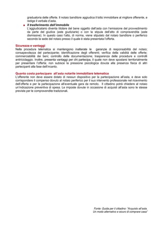 graduatoria delle offerte. Il notaio banditore aggiudica il lotto immobiliare al migliore offerente, e
redige  il  verbale  d’asta.
Il  trasferimento  dell’immobile
L’aggiudicatario   diventa   titolare   del   bene   oggetto   dell’asta   con   l’emissione   del   provvedimento  
da parte del giudice (aste giudiziarie) o con la stipula   dell’atto   di   compravendita   (aste  
dismissive).   In   questo   caso   l’atto,   di   norma,   viene   stipulato   dal   notaio   banditore   o   periferico  
secondo  la  sede  del  notaio  presso  il  quale  è  stata  presentata  l’offerta.
Sicurezza e vantaggi
Nella procedura telematica si mantengono inalterate le garanzie di responsabilità del notaio;
consapevolezza del partecipante; identificazione degli offerenti; verifica della validità delle offerte;
commerciabilità dei beni; controllo della documentazione; trasparenza delle procedure e controlli
antiriciclaggio. Inoltre, presenta vantaggi per chi partecipa, il quale non deve spostarsi territorialmente
per   presentare   l’offerta;;   non   subisce   la   pressione   psicologica   dovuta   alla   presenza   fisica   di   altri  
partecipanti  alla  fase  dell’incanto.
Quanto  costa  partecipare    all’asta  notarile immobiliare telematica
L’offerente   non   deve   essere   dotato   di   nessun   dispositivo   per   la   partecipazione   all’asta,   e   deve   solo  
corrispondere il compenso dovuto al notaio periferico per il suo intervento professionale nel ricevimento
dell’offerta   e   per   la   partecipazione   all’eventuale   gara   da   remoto.      Il   cittadino   potrà   chiedere   al   notaio  
un’indicazione   preventiva   di   spesa.   Le   imposte   dovute   in   occasione   di   acquisti   all’asta   sono   le   stesse  
previste per le compravendite tradizionali.

Fonte: Guida per il cittadino: ”Acquisto  all’asta.  
Un modo alternativo e sicuro di comprare casa”

 