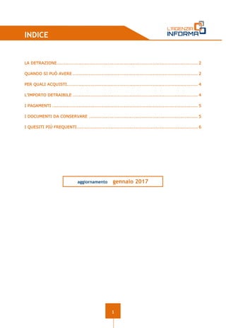1
INDICE
LA DETRAZIONE................................................................................................. 2
QUANDO SI PUÒ AVERE ...................................................................................... 2
PER QUALI ACQUISTI.......................................................................................... 4
L’IMPORTO DETRAIBILE ...................................................................................... 4
I PAGAMENTI .................................................................................................... 5
I DOCUMENTI DA CONSERVARE ........................................................................... 5
I QUESITI PIÙ FREQUENTI................................................................................... 6
aggiornamento gennaio 2017
 