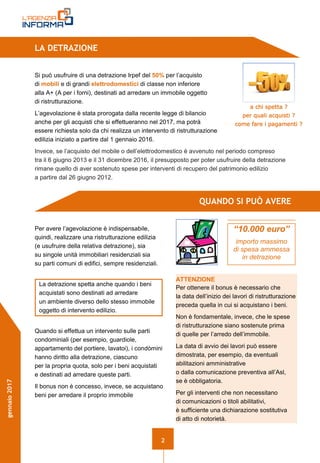 2
gennaio2017
LA DETRAZIONE
Si può usufruire di una detrazione Irpef del 50% per l’acquisto
di mobili e di grandi elettrodomestici di classe non inferiore
alla A+ (A per i forni), destinati ad arredare un immobile oggetto
di ristrutturazione.
L’agevolazione è stata prorogata dalla recente legge di bilancio
anche per gli acquisti che si effettueranno nel 2017, ma potrà
essere richiesta solo da chi realizza un intervento di ristrutturazione
edilizia iniziato a partire dal 1 gennaio 2016.
Invece, se l’acquisto del mobile o dell’elettrodomestico è avvenuto nel periodo compreso
tra il 6 giugno 2013 e il 31 dicembre 2016, il presupposto per poter usufruire della detrazione
rimane quello di aver sostenuto spese per interventi di recupero del patrimonio edilizio
a partire dal 26 giugno 2012.
QUANDO SI PUÒ AVERE
Per avere l’agevolazione è indispensabile,
quindi, realizzare una ristrutturazione edilizia
(e usufruire della relativa detrazione), sia
su singole unità immobiliari residenziali sia
su parti comuni di edifici, sempre residenziali.
La detrazione spetta anche quando i beni
acquistati sono destinati ad arredare
un ambiente diverso dello stesso immobile
oggetto di intervento edilizio.
Quando si effettua un intervento sulle parti
condominiali (per esempio, guardiole,
appartamento del portiere, lavatoi), i condòmini
hanno diritto alla detrazione, ciascuno
per la propria quota, solo per i beni acquistati
e destinati ad arredare queste parti.
Il bonus non è concesso, invece, se acquistano
beni per arredare il proprio immobile
a chi spetta ?
per quali acquisti ?
come fare i pagamenti ?
ATTENZIONE
Per ottenere il bonus è necessario che
la data dell’inizio dei lavori di ristrutturazione
preceda quella in cui si acquistano i beni.
Non è fondamentale, invece, che le spese
di ristrutturazione siano sostenute prima
di quelle per l’arredo dell’immobile.
La data di avvio dei lavori può essere
dimostrata, per esempio, da eventuali
abilitazioni amministrative
o dalla comunicazione preventiva all’Asl,
se è obbligatoria.
Per gli interventi che non necessitano
di comunicazioni o titoli abilitativi,
è sufficiente una dichiarazione sostitutiva
di atto di notorietà.
“10.000 euro”
importo massimo
di spesa ammessa
in detrazione
 