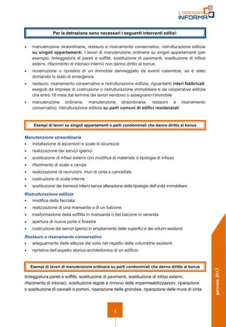 3
gennaio2017
• manutenzione straordinaria, restauro e risanamento conservativo, ristrutturazione edilizia
su singoli appartamenti. I lavori di manutenzione ordinaria su singoli appartamenti (per
esempio, tinteggiatura di pareti e soffitti, sostituzione di pavimenti, sostituzione di infissi
esterni, rifacimento di intonaci interni) non danno diritto al bonus
• ricostruzione o ripristino di un immobile danneggiato da eventi calamitosi, se è stato
dichiarato lo stato di emergenza
• restauro, risanamento conservativo e ristrutturazione edilizia, riguardanti interi fabbricati,
eseguiti da imprese di costruzione o ristrutturazione immobiliare e da cooperative edilizie
che entro 18 mesi dal termine dei lavori vendono o assegnano l’immobile
• manutenzione ordinaria, manutenzione straordinaria, restauro e risanamento
conservativo, ristrutturazione edilizia su parti comuni di edifici residenziali
Manutenzione straordinaria
• installazione di ascensori e scale di sicurezza
• realizzazione dei servizi igienici
• sostituzione di infissi esterni con modifica di materiale o tipologia di infisso
• rifacimento di scale e rampe
• realizzazione di recinzioni, muri di cinta e cancellate
• costruzione di scale interne
• sostituzione dei tramezzi interni senza alterazione della tipologia dell’unità immobiliare
Ristrutturazione edilizia
• modifica della facciata
• realizzazione di una mansarda o di un balcone
• trasformazione della soffitta in mansarda o del balcone in veranda
• apertura di nuove porte e finestre
• costruzione dei servizi igienici in ampliamento delle superfici e dei volumi esistenti
Restauro e risanamento conservativo
• adeguamento delle altezze dei solai nel rispetto delle volumetrie esistenti
• ripristino dell’aspetto storico-architettonico di un edificio
tinteggiatura pareti e soffitti, sostituzione di pavimenti, sostituzione di infissi esterni,
rifacimento di intonaci, sostituzione tegole e rinnovo delle impermeabilizzazioni, riparazione
o sostituzione di cancelli o portoni, riparazione delle grondaie, riparazione delle mura di cinta
Per la detrazione sono necessari i seguenti interventi edilizi:
Esempi di lavori di manutenzione ordinaria su parti condominiali che danno diritto al bonus
Esempi di lavori su singoli appartamenti o parti condominiali che danno diritto al bonus
 