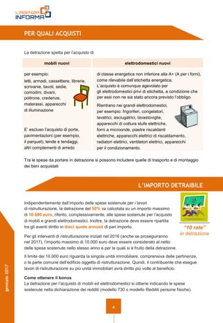 4
gennaio2017
PER QUALI ACQUISTI
La detrazione spetta per l’acquisto di
mobili nuovi elettrodomestici nuovi
per esempio:
letti, armadi, cassettiere, librerie,
scrivanie, tavoli, sedie,
comodini, divani,
poltrone, credenze,
materassi, apparecchi
di illuminazione
E’ escluso l’acquisto di porte,
pavimentazioni (per esempio,
il parquet), tende e tendaggi,
altri complementi di arredo
di classe energetica non inferiore alla A+ (A per i forni),
come rilevabile dall’etichetta energetica.
L’acquisto è comunque agevolato per
gli elettrodomestici privi di etichetta, a condizione che
per essi non ne sia stato ancora previsto l’obbligo.
Rientrano nei grandi elettrodomestici,
per esempio: frigoriferi, congelatori,
lavatrici, asciugatrici, lavastoviglie,
apparecchi di cottura stufe elettriche,
forni a microonde, piastre riscaldanti
elettriche, apparecchi elettrici di riscaldamento,
radiatori elettrici, ventilatori elettrici, apparecchi
per il condizionamento.
Tra le spese da portare in detrazione si possono includere quelle di trasporto e di montaggio
dei beni acquistati
L’IMPORTO DETRAIBILE
Indipendentemente dall’importo delle spese sostenute per i lavori
di ristrutturazione, la detrazione del 50% va calcolata su un importo massimo
di 10.000 euro, riferito, complessivamente, alle spese sostenute per l’acquisto
di mobili e grandi elettrodomestici. Inoltre, la detrazione deve essere ripartita
tra gli aventi diritto in dieci quote annuali di pari importo.
Per gli interventi di ristrutturazione iniziati nel 2016 (anche se proseguiranno
nel 2017), l’importo massimo di 10.000 euro deve essere considerato al netto
delle spese sostenute nello stesso anno e per le quali si è fruito della detrazione.
Il limite dei 10.000 euro riguarda la singola unità immobiliare, comprensiva delle pertinenze,
o la parte comune dell’edificio oggetto di ristrutturazione. Quindi, il contribuente che esegue
lavori di ristrutturazione su più unità immobiliari avrà diritto più volte al beneficio.
Come ottenere il bonus
La detrazione per l’acquisto di mobili ed elettrodomestici si ottiene indicando le spese
sostenute nella dichiarazione dei redditi (modello 730 o modello Redditi persone fisiche).
“10 rate”
in detrazione
 