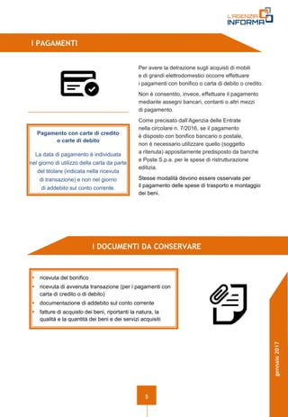 5
gennaio2017
I PAGAMENTI
I DOCUMENTI DA CONSERVARE
 ricevuta del bonifico
 ricevuta di avvenuta transazione (per i pagamenti con
carta di credito o di debito)
 documentazione di addebito sul conto corrente
 fatture di acquisto dei beni, riportanti la natura, la
qualità e la quantità dei beni e dei servizi acquisiti
Pagamento con carte di credito
o carte di debito
La data di pagamento è individuata
nel giorno di utilizzo della carta da parte
del titolare (indicata nella ricevuta
di transazione) e non nel giorno
di addebito sul conto corrente.
Per avere la detrazione sugli acquisti di mobili
e di grandi elettrodomestici occorre effettuare
i pagamenti con bonifico o carta di debito o credito.
Non è consentito, invece, effettuare il pagamento
mediante assegni bancari, contanti o altri mezzi
di pagamento.
Come precisato dall’Agenzia delle Entrate
nella circolare n. 7/2016, se il pagamento
è disposto con bonifico bancario o postale,
non è necessario utilizzare quello (soggetto
a ritenuta) appositamente predisposto da banche
e Poste S.p.a. per le spese di ristrutturazione
edilizia.
Stesse modalità devono essere osservate per
il pagamento delle spese di trasporto e montaggio
dei beni.
 