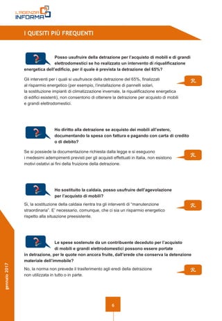 6
gennaio2017
I QUESITI PIÙ FREQUENTI
Posso usufruire della detrazione per l’acquisto di mobili e di grandi
elettrodomestici se ho realizzato un intervento di riqualificazione
energetica dell’edificio, per il quale è prevista la detrazione del 65%?
Gli interventi per i quali si usufruisce della detrazione del 65%, finalizzati
al risparmio energetico (per esempio, l’installazione di pannelli solari,
la sostituzione impianti di climatizzazione invernale, la riqualificazione energetica
di edifici esistenti), non consentono di ottenere la detrazione per acquisto di mobili
e grandi elettrodomestici.
Ho diritto alla detrazione se acquisto dei mobili all’estero,
documentando la spesa con fattura e pagando con carta di credito
o di debito?
Se si possiede la documentazione richiesta dalla legge e si eseguono
i medesimi adempimenti previsti per gli acquisti effettuati in Italia, non esistono
motivi ostativi ai fini della fruizione della detrazione.
Ho sostituito la caldaia, posso usufruire dell’agevolazione
per l’acquisto di mobili?
Si, la sostituzione della caldaia rientra tra gli interventi di “manutenzione
straordinaria”. E’ necessario, comunque, che ci sia un risparmio energetico
rispetto alla situazione preesistente.
Le spese sostenute da un contribuente deceduto per l’acquisto
di mobili e grandi elettrodomestici possono essere portate
in detrazione, per le quote non ancora fruite, dall’erede che conserva la detenzione
materiale dell’immobile?
No, la norma non prevede il trasferimento agli eredi della detrazione
non utilizzata in tutto o in parte.
R.
R.
R.
R.
 