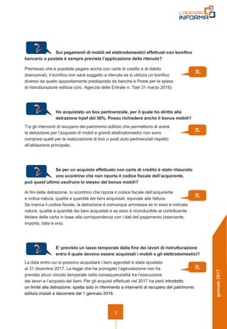 7
gennaio2017
Sui pagamenti di mobili ed elettrodomestici effettuati con bonifico
bancario o postale è sempre prevista l’applicazione della ritenuta?
Premesso che è possibile pagare anche con carte di credito e di debito
(bancomat), il bonifico non sarà soggetto a ritenuta se si utilizza un bonifico
diverso da quello appositamente predisposto da banche e Poste per le spese
di ristrutturazione edilizia (circ. Agenzia delle Entrate n. 7del 31 marzo 2016).
Ho acquistato un box pertinenziale, per il quale ho diritto alla
detrazione Irpef del 50%. Posso richiedere anche il bonus mobili?
Tra gli interventi di recupero del patrimonio edilizio che permettono di avere
la detrazione per l’acquisto di mobili e grandi elettrodomestici non sono
compresi quelli per la realizzazione di box o posti auto pertinenziali rispetto
all’abitazione principale.
Se per un acquisto effettuato con carta di credito è stato rilasciato
uno scontrino che non riporta il codice fiscale dell’acquirente,
può quest’ultimo usufruire lo stesso del bonus mobili?
Ai fini della detrazione, lo scontrino che riporta il codice fiscale dell’acquirente
e indica natura, qualità e quantità dei beni acquistati, equivale alla fattura.
Se manca il codice fiscale, la detrazione è comunque ammessa se in esso è indicata
natura, qualità e quantità dei beni acquistati e se esso è riconducibile al contribuente
titolare della carta in base alla corrispondenza con i dati del pagamento (esercente,
importo, data e ora).
E’ previsto un lasso temporale dalla fine dei lavori di ristrutturazione
entro il quale devono essere acquistati i mobili e gli elettrodomestici?
La data entro cui si possono acquistare i beni agevolati è stata spostata
al 31 dicembre 2017. La legge che ha prorogato l’agevolazione non ha
previsto alcun vincolo temporale nella consequenzialità tra l’esecuzione
dei lavori e l’acquisto dei beni. Per gli acquisti effettuati nel 2017 ha però introdotto
un limite alla detrazione: spetta solo in riferimento a interventi di recupero del patrimonio
edilizio iniziati a decorrere dal 1 gennaio 2016.
R.
R.
R.
R.
 