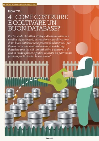 12 email marketingguidaall’uso
iab italia
How to...
4. Comecostruire
ecoltivareun
buondatabase?
Per l’azienda che attua strategie di comunicazione o
vendita digital-based, la creazione e la coltivazione
di un buon database sono processi fondamentali per
il successo di una qualsiasi azione di marketing.
Possedere una base di contatti attiva e operare su di
essa in modo efficace significa coltivare un patrimonio
prezioso per l’azienda. In che modo?
 