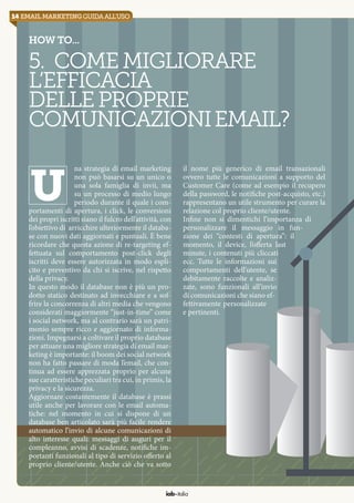 14 email marketingguidaall’uso
iab italia
How to...
5. Comemigliorare
l’efficacia
delleproprie
comunicazioniemail?
na strategia di email marketing
non può basarsi su un unico o
una sola famiglia di invii, ma
su un processo di medio lungo
periodo durante il quale i com-
portamenti di apertura, i click, le conversioni
dei propri iscritti siano il fulcro dell’attività, con
l’obiettivo di arricchire ulteriormente il databa-
se con nuovi dati aggiornati e puntuali. È bene
ricordare che questa azione di re-targeting ef-
fettuata sul comportamento post-click degli
iscritti deve essere autorizzata in modo espli-
cito e preventivo da chi si iscrive, nel rispetto
della privacy.
In questo modo il database non è più un pro-
dotto statico destinato ad invecchiare e a sof-
frire la concorrenza di altri media che vengono
considerati maggiormente “just-in-time” come
i social network, ma al contrario sarà un patri-
monio sempre ricco e aggiornato di informa-
zioni. Impegnarsi a coltivare il proprio database
per attuare una migliore strategia di email mar-
keting è importante: il boom dei social network
non ha fatto passare di moda l’email, che con-
tinua ad essere apprezzata proprio per alcune
sue caratteristiche peculiari tra cui, in primis, la
privacy e la sicurezza.
Aggiornare costantemente il database è prassi
utile anche per lavorare con le email automa-
tiche: nel momento in cui si dispone di un
database ben articolato sarà più facile rendere
automatico l’invio di alcune comunicazioni di
alto interesse quali: messaggi di auguri per il
compleanno, avvisi di scadenze, notifiche im-
portanti funzionali al tipo di servizio offerto al
proprio cliente/utente. Anche ciò che va sotto
il nome più generico di email transazionali
ovvero tutte le comunicazioni a supporto del
Customer Care (come ad esempio il recupero
della password, le notifiche post-acquisto, etc.)
rappresentano un utile strumento per curare la
relazione col proprio cliente/utente.
Infine non si dimentichi l’importanza di
personalizzare il messaggio in fun-
zione dei “contesti di apertura”: il
momento, il device, l’offerta last
minute, i contenuti più cliccati
ecc. Tutte le informazioni sui
comportamenti dell’utente, se
debitamente raccolte e analiz-
zate, sono funzionali all’invio
di comunicazioni che siano ef-
fettivamente personalizzate
e pertinenti.
u
 