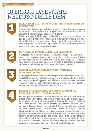 iab italia
16 email marketingguidaall’uso
10erroridaevitare
nell’usodelleDEM
Selezionare la lista da acquistare in base al minor
costo (CPM)
Il parametro di costo per valutare la convenienza di una campagna
di email marketing non dovrebbe essere esclusivamente il costo di
acquisto di una eventuale invio (CPM in primis).
Nelle campagne CPM (cost per mille) si tratta con gli editori il prezzo
per pacchetti di 1000 invii (nel caso di una DEM). Tuttavia è consi-
gliato identificare un parametro più ampio finalizzato a valutare la
lista in rapporto al Costo di acquisizione Utente, sia rispetto a liste
concorrenti che rispetto ad altri mezzi.
Inviare la stessa creatività/contenuto a
differenti target
Il vantaggio di poter elaborare una targetizzazione molto precisa vie-
ne del tutto invalidato dall’utilizzare poi una creatività identica (anche
nel copywriting dell’oggetto). Non offrendo al destinatario contenuti
rilevanti in base ai suoi interessi e al suo profilo socio-demografico
la pianificazione potrebbe non essere efficace.
Non concentrarsi sul subject dell’email
Il subject dell’email viene spesso trascurato e inserito all’ultimo mo-
mento con una frase qualunque, perdendo completamente di vista
l’importanza che esso riveste nello stimolare l’apertura. Il subject
deve contenere solo poche parole e cercare di stimolare la curiosità
dell’utente nello scoprire il contenuto dell’email ricevuta.
Inviare una creatività composta da un’unica
immagine priva di “call to action”
Per semplicità di sviluppo e adattamento, le creatività utilizzare nel
Direct Email Marketing sono a volte mere immagini statiche invia-
te via email. Questa soluzione oltre a favorire l’intervento dei filtri
anti-spam dei vari Provider (altrimenti detti Internet Service Provi-
der come Libero, Gmail, Hotmail etc..), finisce spesso per tradursi
in comunicazioni prive di call to action ovvero di stimolo al click e
all’azione da parte dell’utente, in quanto pensate in un ottica di sem-
plice brand awareness, magari per effetto di una mera declinazione
creativa da altri linguaggi pubblicitari (ad es. comunicazioni a mezzo
stampa). Le call to action devono essere chiare e ben evidenti. L’uti-
lizzo del testo editabile, inoltre, consente anche agli utenti che non
scaricano le immagini di non perdersi gli inviti all’azione.
1
2
3
4
 