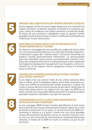 iab italia
17emailmarketingguidaall’uso
Inviare una creatività con troppe opzioni di scelta
Al lato opposto rischia di essere troppo dispersiva una creatività che
impone all’utente un’attenta selezione di attività tra numerose op-
zioni, scelta che evidenzia una cattiva selezione a monte del target.
Di fronte ad una eccessiva e dettagliata scelta di opzione l’utente
potrebbe risultare disorientato e trovarsi in difficoltà nell’identificare
l’offerta per lui più interessante.
Ripetere lo stesso invio con un intervallo di
tempo inferiore ai 7 giorni
Se ripetere il messaggio ha una sua efficacia, colpire gli stessi utenti
con una comunicazione identica in un intervallo di tempo troppo bre-
ve (secondo la logica del “repetita iuvant”) nell’email marketing non
produce risultati particolarmente interessanti. La comunicazione
post-invio dovrebbe invece essere successivamente ritarata in fun-
zione del comportamento che si è evinto dal primo invito e registrato
nel medesimo database (chi ha aperto/chi non ha aperto, chi ha clic-
cato/chi no, chi ha seguito i link di navigazione ma poi si è fermato
senza convertire).
Inviare più comunicazioni nello stesso giorno
agli stessi contatti
È uno degli errori più comuni frutto di una cattiva selezione delle
liste a monte, priva di deduplica oppure priva della necessaria ve-
rifica circa l’effettiva esclusività dei contatti acquistati. L’utente che
riceve la stessa identica comunicazione da più owner (proprietari di
lista) nello stesso giorno nel migliore dei casi apre una DEM tra le
tante ricevute ma a causa dell’effetto pressante che questo produce
potrebbe risultarne infastidito e non aprirne nessuna.
Considerare solo il click come parametro di
efficacia di una campagna
In una campagna DEM limitare l’analisi dell’efficacia al solo metro
del numero di click risulta estremamente riduttivo, specie se si sono
verificate le distorsioni di cui sopra. Il ciclo di vita di una DEM nor-
malmente è intorno ai 4-5 giorni: l’utente che non clicca potrebbe
essere efficacemente recuperato sia con un secondo invio più mira-
to, che con altri strumenti di comunicazione contemporaneamente
utilizzati, in modo che la DEM ne risulti un rinforzo, al pari di altri
strumenti
5
6
7
8
 