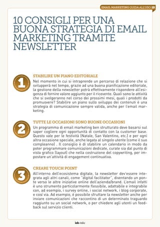 iab italia
19emailmarketingguidaall’uso
10consigliperuna
buonastrategiadi email
marketingtramite
newsletter
Stabilire un piano editoriale
Nel momento in cui si intraprende un percorso di relazione che si
svilupperà nel tempo, grazie ad una buona pianificazione editoriale,
la gestione della newsletter potrà effettivamente rispondere all’esi-
genza di fornire valore aggiunto per il ricevente. Quali sono le attività
che si svolgeranno nel corso dei prossimi mesi, quali i prodotti da
promuovere? Stabilire un piano sullo sviluppo dei contenuti è una
strategia di comunicazione sempre valida, anche per l’email mar-
keting.
1
Tutte le occasioni sono buone occasioni
Un programma di email marketing ben strutturato deve basarsi sul
saper cogliere ogni opportunità di contatto con la customer base.
Questo vale per le festività (Natale, San Valentino, etc.) e per ogni
altra occasione speciale, anche legata al singolo utente (come il suo
compleanno) . Il consiglio è di stabilire un calendario in modo da
poter programmare comunicazioni dedicate, curate sia dal punto di
vista grafico (layout) che nella costruzione del copywriting, per im-
postare un’attività di engagement continuativa.
2
Creare touch point
All’interno dell’ecosistema digitale, la newsletter dev’essere inte-
grata agli altri canali, come “digital facilitator”, diventando un pon-
te verso le altre iniziative online dell’azienda/brand. L’email infatti
è uno strumento particolarmente flessibile, adattabile e integrabile
con, ad esempio, i survey online, i social network, i blog corporate,
e così via. Ad esempio, è possibile sfruttare la newsletter anche per
inviare comunicazioni che raccontino di un determinato traguardo
raggiunto su un social network, o per chiedere agli utenti un feed-
back sul servizio clienti.
3
 