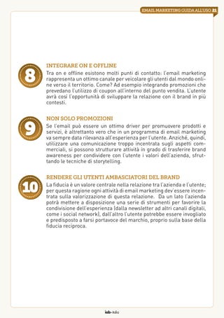 iab italia
21emailmarketingguidaall’uso
Integrare on e offline
Tra on e offline esistono molti punti di contatto: l’email marketing
rappresenta un ottimo canale per veicolare gli utenti dal mondo onli-
ne verso il territorio. Come? Ad esempio integrando promozioni che
prevedano l’utilizzo di coupon all’interno del punto vendita. L’utente
avrà così l’opportunità di sviluppare la relazione con il brand in più
contesti.
8
Non solo promozioni
Se l’email può essere un ottimo driver per promuovere prodotti e
servizi, è altrettanto vero che in un programma di email marketing
va sempre data rilevanza all’esperienza per l’utente. Anziché, quindi,
utilizzare una comunicazione troppo incentrata sugli aspetti com-
merciali, si possono strutturare attività in grado di trasferire brand
awareness per condividere con l’utente i valori dell’azienda, sfrut-
tando le tecniche di storytelling.
9
Rendere gli utenti ambasciatori del brand
La fiducia è un valore centrale nella relazione tra l’azienda e l’utente;
per questa ragione ogni attività di email marketing dev’essere incen-
trata sulla valorizzazione di questa relazione.  Da un lato l’azienda
potrà mettere a disposizione una serie di strumenti per favorire la
condivisione dell’esperienza (dalla newsletter ad altri canali digitali,
come i social network), dall’altro l’utente potrebbe essere invogliato
e predisposto a farsi portavoce del marchio, proprio sulla base della
fiducia reciproca.
10
 