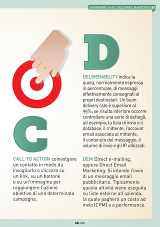 23GLOSSARIO L’A-B-Cdell’emailMarketing
iab italia
Deliverability indica la
quota, normalmente espressa
in percentuale, di messaggi
effettivamente consegnati ai
propri destinatari. Un buon
delivery rate è superiore al
95%; se risulta inferiore occorre
controllare una serie di dettagli,
ad esempio, la lista di invio o il
database, il mittente, l’account
email associato al mittente,
il contenuto del messaggio, il
volume di invio e gli IP utilizzati.
DEM Direct e-mailing,
oppure Direct Email
Marketing. Si intende l’invio
di un messaggio email
pubblicitario. Tipicamente
questa attività viene eseguita
su liste esterne all’azienda,
la quale pagherà un costo ad
invio (CPM) o a performance.
C
D
Call to Action coinvolgere
un contatto in modo da
invogliarlo a cliccare su
un link, su un bottone
o su un’immagine per
raggiungere l’azione
obiettivo di una determinata
campagna.
 