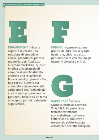 24 GLOSSARIO L’A-B-Cdell’emailMarketing
iab italia
E F
Gappy Text È il testo
spaziato, come ad esempio:
V I A G R A. Fa parte delle
tecniche fortemente
sconsigliate per catturare
l’attenzione di chi riceve il
messaggio poiché incappa
certamente nei filtri antispam.
Engagement indica la
capacità di creare una
relazione di empatia e
coinvolgimento col proprio
utente-target. Applicato
all’email marketing, questo
implica una strategia di
comunicazione finalizzata
a creare una relazione di
fiducia con il proprio iscritto,
tale per cui l’utente sia
stimolato a rispondere alle
varie email che l’azienda gli
sta inviando proprio perché
pertinenti basate su un tema
od oggetto per lui realmente
significativo.
Funnel rappresentazione
grafica dei KPI (delivery rate,
open rate, click rate etc…)
per individuare con facilità gli
elementi virtuosi e critici.
G
 