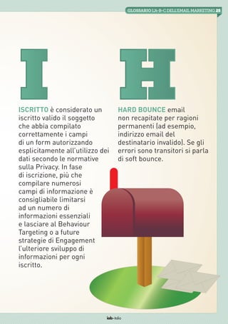 25GLOSSARIO L’A-B-Cdell’emailMarketing
iab italia
Iscritto è considerato un
iscritto valido il soggetto
che abbia compilato
correttamente i campi
di un form autorizzando
esplicitamente all’utilizzo dei
dati secondo le normative
sulla Privacy. In fase
di iscrizione, più che
compilare numerosi
campi di informazione è
consigliabile limitarsi
ad un numero di
informazioni essenziali
e lasciare al Behaviour
Targeting o a future
strategie di Engagement
l’ulteriore sviluppo di
informazioni per ogni
iscritto.
Hard Bounce email
non recapitate per ragioni
permanenti (ad esempio,
indirizzo email del
destinatario invalido). Se gli
errori sono transitori si parla
di soft bounce.
I H
 