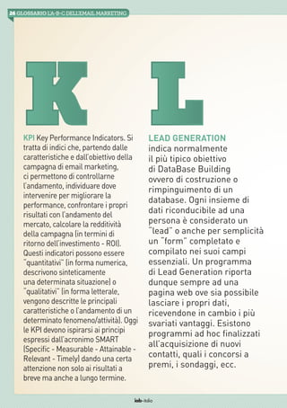 26 GLOSSARIO L’A-B-Cdell’emailMarketing
iab italia
KPI Key Performance Indicators. Si
tratta di indici che, partendo dalle
caratteristiche e dall’obiettivo della
campagna di email marketing,
ci permettono di controllarne
l’andamento, individuare dove
intervenire per migliorare la
performance, confrontare i propri
risultati con l’andamento del
mercato, calcolare la redditività
della campagna (in termini di
ritorno dell’investimento - ROI).
Questi indicatori possono essere
“quantitativi” (in forma numerica,
descrivono sinteticamente
una determinata situazione) o
“qualitativi” (in forma letterale,
vengono descritte le principali
caratteristiche o l’andamento di un
determinato fenomeno/attività). Oggi
le KPI devono ispirarsi ai principi
espressi dall’acronimo SMART
(Specific - Measurable - Attainable -
Relevant - Timely) dando una certa
attenzione non solo ai risultati a
breve ma anche a lungo termine.
Lead Generation
indica normalmente
il più tipico obiettivo
di DataBase Building
ovvero di costruzione o
rimpinguimento di un
database. Ogni insieme di
dati riconducibile ad una
persona è considerato un
“lead” o anche per semplicità
un “form” completato e
compilato nei suoi campi
essenziali. Un programma
di Lead Generation riporta
dunque sempre ad una
pagina web ove sia possibile
lasciare i propri dati,
ricevendone in cambio i più
svariati vantaggi. Esistono
programmi ad hoc finalizzati
all’acquisizione di nuovi
contatti, quali i concorsi a
premi, i sondaggi, ecc.
LK
 