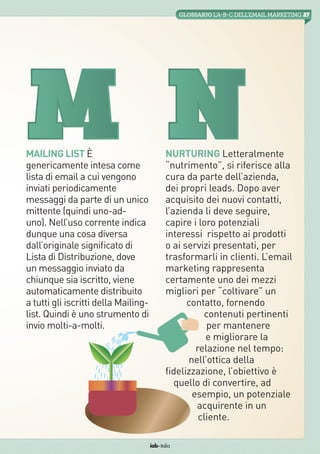 27GLOSSARIO L’A-B-Cdell’emailMarketing
iab italia
Mailing List È
genericamente intesa come
lista di email a cui vengono
inviati periodicamente
messaggi da parte di un unico
mittente (quindi uno-ad-
uno). Nell’uso corrente indica
dunque una cosa diversa
dall’originale significato di
Lista di Distribuzione, dove
un messaggio inviato da
chiunque sia iscritto, viene
automaticamente distribuito
a tutti gli iscritti della Mailing-
list. Quindi è uno strumento di
invio molti-a-molti.
M Nurturing Letteralmente
“nutrimento”, si riferisce alla
cura da parte dell’azienda,
dei propri leads. Dopo aver
acquisito dei nuovi contatti,
l’azienda li deve seguire,
capire i loro potenziali
interessi  rispetto ai prodotti
o ai servizi presentati, per
trasformarli in clienti. L’email
marketing rappresenta
certamente uno dei mezzi
migliori per “coltivare” un
contatto, fornendo
contenuti pertinenti
per mantenere
e migliorare la
relazione nel tempo:
nell’ottica della
fidelizzazione, l’obiettivo è
quello di convertire, ad
esempio, un potenziale
acquirente in un
cliente.
N
 