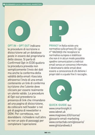 28 GLOSSARIO L’A-B-Cdell’emailMarketing
iab italia
Opt in – Opt out indicano
le procedure di iscrizione e
disiscrizione ad un database
poste in essere dal proprietario
dello stesso. Si parla di
Confirmed Opt-in (COI) qualora
la procedura preveda non
semplicemente l’invio dei dati
ma anche la conferma della
validità della email rilasciata
attraverso l’invio di una email
contenente un link di conferma
iscrizione che l’utente deve
cliccare per essere realmente
un utente valido. Le procedure
di Opt-out prevedono la
presenza di link che rimandano
ad una pagina di disiscrizione,
da collocare nell’header o nel
piè di pagina di newsletter e
DEM. Per correttezza, non
dovrebbero  richiedere null’altro
se non un paio di passaggi per
completare l’operazione
Privacy in Italia esiste una
normativa sulla privacy (D. Lgs
n° 196/2003) che recepisce la
normativa europea e stabilisce
che non è in alcun modo possibile
spedire comunicazioni a indirizzi
email senza un consenso informato:
il destinatario delle email deve
essere a conoscenza di chi detiene i
propri dati e a quale fine li raccoglie.
PO
QQuick Guide su:
www.smartinsight.it
www.iabnet.uk
www.magnews.it/it/risorse/
glossario-email-marketing
www.contactlab.com/glossario/
www.ghislandiweb.it
 
