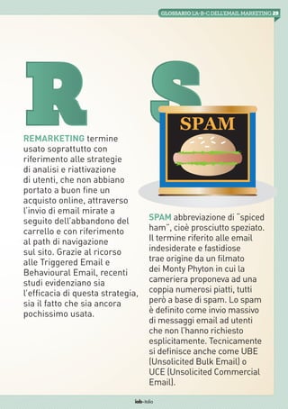 29GLOSSARIOL’A-B-Cdell’emailMarketing
iab italia
Remarketing termine
usato soprattutto con
riferimento alle strategie
di analisi e riattivazione
di utenti, che non abbiano
portato a buon fine un
acquisto online, attraverso
l’invio di email mirate a
seguito dell’abbandono del
carrello e con riferimento
al path di navigazione
sul sito. Grazie al ricorso
alle Triggered Email e
Behavioural Email, recenti
studi evidenziano sia
l’efficacia di questa strategia,
sia il fatto che sia ancora
pochissimo usata.
R
Spam abbreviazione di “spiced
ham”, cioè prosciutto speziato.
Il termine riferito alle email
indesiderate e fastidiose
trae origine da un filmato
dei Monty Phyton in cui la
cameriera proponeva ad una
coppia numerosi piatti, tutti
però a base di spam. Lo spam
è definito come invio massivo
di messaggi email ad utenti
che non l’hanno richiesto
esplicitamente. Tecnicamente
si definisce anche come UBE
(Unsolicited Bulk Email) o
UCE (Unsolicited Commercial
Email).  
S
 