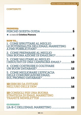 iab italia
3emailmarketingguidaall’uso
contenuti
premessa
perché questaguida......................................................5
<  a cura di Cristina Pianura
how to...
1.  Come sfruttarealmeglio
lepotenzialitàdell’EmailMarketing
afinipubblicitari?............................................................6
2.  Comeprepararealmeglio
una buonaazionediemailing?.............................8
3.  Comevalutarealmeglio
irisultati diunacampagnaemail?.................10
4.  Comecostruireecoltivare
unbuon database?..........................................................12
5.  Comemigliorarel’efficacia
delle comunicazioniemail
sul propriodatabase?.................................................14
10errori daevitare
nell’uso delleDEM.........................................................16
10consigli perunabuona
strategia diemailmarketing
tramite newsletter.....................................................19
glossario
L’A-B-C dell’emailMarketing...............................22
 