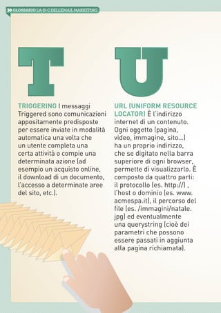 30 GLOSSARIO L’A-B-Cdell’emailMarketing
iab italia
Triggering I messaggi
Triggered sono comunicazioni
appositamente predisposte
per essere inviate in modalità
automatica una volta che
un utente completa una
certa attività o compie una
determinata azione (ad
esempio un acquisto online,
il download di un documento,
l’accesso a determinate aree
del sito, etc.).
URL (Uniform Resource
Locator) È l’indirizzo
internet di un contenuto.
Ogni oggetto (pagina,
video, immagine, sito…)
ha un proprio indirizzo,
che se digitato nella barra
superiore di ogni browser,
permette di visualizzarlo. È
composto da quattro parti:
il protocollo (es. http://) ,
l’host o dominio (es. www.
acmespa.it), il percorso del
file (es. /immagini/natale.
jpg) ed eventualmente
una querystring (cioè dei
parametri che possono
essere passati in aggiunta
alla pagina richiamata).
T U
 
