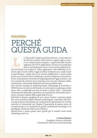 iab italia
5emailmarketingguidaall’uso
premessa
Perché
questaguida
a “chiocciola” compie quest’anno 40 anni e come tutto ciò
che diventa routine, anche l’email ci appare oggi un mez-
zo di comunicazione semplice e apparentemente banale,
sappiamo che il 97% degli italiani connessi con qualunque
device, principalmente invia e riceve email; sappiamo an-
che che l’email è da sempre la “killer application” nella diffusione di In-
ternet: ogni servizio online è oggi correlato ad almeno una casella email.
L’email dunque è molto più di un servizio pubblicitario e anche molto
più di un servizio di direct marketing: è la porta d’ingresso al mondo In-
ternet, il più potente strumento di targeting puntuale oggi esistente, è ciò
che consente di costruire con la massima cura una vera relazione solida,
continuativa e funzionale all’obiettivo di business dell’azienda.
Una corretta strategia di marketing basata sull’impiego di newsletter e
DEM favorisce la crescita del business di un’azienda in qualunque settore
operi, oltre a conferirgli una base di utenti o clienti, reali e potenziali,
assolutamente fidelizzata e portatrice di straordinarie informazioni di ri-
torno, nel pieno rispetto delle regole della Privacy.
IAB Italia è dunque orgogliosa di aver messo insieme i massimi esperti
del vasto ecosistema legato all’email marketing per contribuire alla defi-
nizione di alcune linee guida, per evidenziare le opportunità e le corrette
metriche di valutazione, per ribadire l’importanza di questo mezzo di
comunicazione in un momento di grandi cambiamenti tecnologici e di
paradigma, all’interno della nostra industry.
Questa breve e pratica guida nasce quindi per le aziende: buon email
marketing a tutte voi.
Cristina Pianura
Consigliere Direttivo IAB Italia
Coordinatore Task Force Email Marketing
L
 