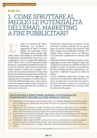 6 email marketingguidaall’uso
iab italia
How to...
1. Comesfruttareal
megliolepotenzialità
dell’EmailMarketing
afinipubblicitari?
email è lo strumento di “Direct
Marketing” per eccellenza e
rappresenta di fatto la versione
digitale del tradizionale Direct
Marketing cartaceo spedito nelle
caselle postali, derivandone le potenzialità delle
comunicazioni personalizzate one-to-one a cui
si aggiungono i grossi vantaggi della digitalizza-
zione: ridotto costo di invio, tempestività della
spedizione, misurabilità, possibilità di modificare
in corsa la creatività, ridotti costi di produzione
poiché esclude la stampa del messaggio. Trat-
tandosi del più potente strumento di marketing
diretto, l’email diventa dunque indispensabile per
tutti gli inserzionisti che devono raggiungere dei
target specifici o che puntano a stimolare un’azio-
ne da parte dell’utente, detta anche call-to-action,
(come ad esempio la sottoscrizione, l’acquisto, la
registrazione, la partecipazione ad un concorso o
una ricerca di mercato).
Tipicamente l’inserzionista coscienzioso per far
conoscere il proprio prodotto ad una grande
massa di persone utilizzerà gli strumenti tipici
della comunicazione pubblicitaria tabellare (TV,
Display Online, stampa, radio), con l’obiettivo
di incrementare rapidamente la notorietà della
marca.
Affiancherà l’email marketing nel media mix per
raggiungere con precisione il proprio target e per
completare il trasferimento dell’informazione sul
prodotto, suscitare un interesse, una preferenza,
ed infine stimolare un’azione (registrazione, sot-
toscrizione o addirittura acquisto sia online che
offline).
L’email marketing rappresenta dunque uno
strumento di acquisizione particolarmente ef-
ficace, secondo solo ai motori di ricerca che ov-
viamente insistono su utenti che si trovano in
un momento particolarmente avanzato della
loro decisione d’acquisto.
l’
Per riuscire a sfruttarne appieno le potenzialità
è importante seguire alcune semplici regole
=	 Selezionare con attenzione la qualità delle liste su cui spedire affidandosi a fornitori qualifi-
cati e professionali, effettuando anche degli invii test con numeriche ridotte per verificare i
tassi di risposta.
=	 Selezionare con precisione il target fornendo con chiarezza i data point su cui insistere,
stando però attenti al costo beneficio derivante dalla restrizione del bacino potenziale dispo-
nibile e dall’incremento del costo legato all’incremento della profilazione richiesta.
=	 Concentrarsi nei periodi di più elevata stagionalità e valutare con attenzione anche il giorno
della settimana e l’orario di spedizione (per alcuni settori il giorno più efficace è il lunedì
mattina, per altri invece il venerdì).
=	 Predisporre delle creatività DEM contenenti dei driver promozionali, includendo possibil-
mente un termine temporale (ad esempio “ultimi giorni”) ed una chiara call-to-action
=	 Prestare molta attenzione al subject utilizzato, testando possibilmente anche diverse va-
rianti.
 