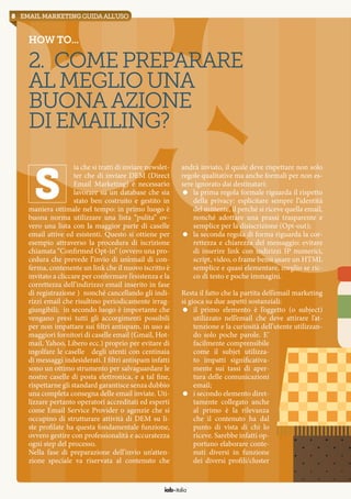 8 email marketingguidaall’uso
How to...
2. Comepreparare
almegliouna
buonaazione
diemailing?
ia che si tratti di inviare newslet-
ter che di inviare DEM (Direct
Email Marketing) è necessario
lavorare su un database che sia
stato ben costruito e gestito in
maniera ottimale nel tempo: in primo luogo è
buona norma utilizzare una lista “pulita” ov-
vero una lista con la maggior parte di caselle
email attive ed esistenti. Questo si ottiene per
esempio attraverso la procedura di iscrizione
chiamata “Confirmed Opt-in” (ovvero una pro-
cedura che prevede l’invio di un’email di con-
ferma, contenente un link che il nuovo iscritto è
invitato a cliccare per confermare l’esistenza e la
correttezza dell’indirizzo email inserito in fase
di registrazione ) nonché cancellando gli indi-
rizzi email che risultino periodicamente irrag-
giungibili; in secondo luogo è importante che
vengano presi tutti gli accorgimenti possibili
per non impattare sui filtri antispam, in uso ai
maggiori fornitori di caselle email (Gmail, Hot-
mail, Yahoo, Libero ecc.) proprio per evitare di
ingolfare le caselle degli utenti con centinaia
di messaggi indesiderati. I filtri antispam infatti
sono un ottimo strumento per salvaguardare le
nostre caselle di posta elettronica, e a tal fine,
rispettarne gli standard garantisce senza dubbio
una completa consegna delle email inviate. Uti-
lizzare pertanto operatori accreditati ed esperti
come Email Service Provider o agenzie che si
occupino di strutturare attività di DEM su li-
ste profilate ha questa fondamentale funzione,
ovvero gestire con professionalità e accuratezza
ogni step del processo.
Nella fase di preparazione dell’invio un’atten-
zione speciale va riservata al contenuto che
S
andrà inviato, il quale deve rispettare non solo
regole qualitative ma anche formali per non es-
sere ignorato dai destinatari:
=	 la prima regola formale riguarda il rispetto
della privacy: esplicitare sempre l’identità
del mittente, il perché si riceve quella email,
nonché adottare una prassi trasparente e
semplice per la disiscrizione (Opt-out);
=	 la seconda regola di forma riguarda la cor-
rettezza e chiarezza del messaggio: evitare
di inserire link con indirizzi IP numerici,
script, video, o frame bensì usare un HTML
semplice e quasi elementare, meglio se ric-
co di testo e poche immagini.
Resta il fatto che la partita dell’email marketing
si gioca su due aspetti sostanziali:
=	 il primo elemento è l’oggetto (o subject)
utilizzato nell’email che deve attirare l’at-
tenzione e la curiosità dell’utente utilizzan-
do solo poche parole. E’
facilmente comprensibile
come il subjet utilizza-
to impatti significativa-
mente sui tassi di aper-
tura delle comunicazioni
email;
=	 i secondo elemento diret-
tamente collegato anche
al primo è la rilevanza
che il contenuto ha dal
punto di vista di chi lo
riceve. Sarebbe infatti op-
portuno elaborare conte-
nuti diversi in funzione
dei diversi profili/cluster
iab italia
 