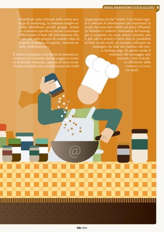 9emailmarketingguidaall’uso
iab italia
identificati come rilevanti nella vostra stra-
tegia di marketing, In sostanza meglio sa-
rebbe identificare piccoli gruppi, inviare
un contenuto specifico e mirato comunque
differenziato in base alle informazioni rila-
sciate dal sotto-gruppo di contatti (tipo di
acquisti, frequenza d’acquisto, interesse at-
tuale, preferenze ecc.).
È inoltre consigliato concentrare la massima at-
tenzione sul contenuto del messaggio in termi-
ni di brevità, chiarezza, capacità di essere accat-
tivante, evitando una comunicazione che risulti
inappropriata perché “urlata”. Una buona rego-
la è collocare le informazioni più importanti in
modo che siano ben visibili nei primi 200 pixel.
Se l’obiettivo è indurre i destinatari del messag-
gio a compiere un certa azione (tramite una
o più call to action) è bene dare la possibilità
di farlo in più modi, ad esempio, utilizzare sia
immagini che link che puntino alla stes-
sa landing page. In questo modo il
contenuto del messaggio sarà
coerente e ben articola-
to all’interno della
comunicazione
via email.
 
