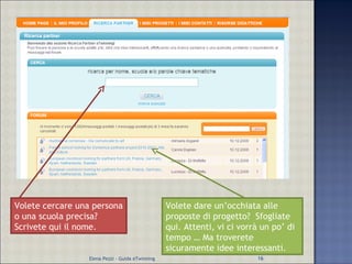 Volete cercare una persona o una scuola precisa? Scrivete qui il nome. Volete dare un’occhiata alle proposte di progetto?  Sfogliate qui. Attenti, vi ci vorrà un po’ di tempo … Ma troverete sicuramente idee interessanti. Elena Pezzi - Guida eTwinning 