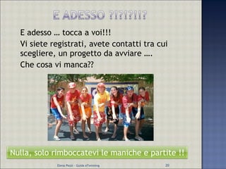 E adesso … tocca a voi!!! Vi siete registrati, avete contatti tra cui scegliere, un progetto da avviare …. Che cosa vi manca?? Elena Pezzi - Guida eTwinning Nulla, solo rimboccatevi le maniche e partite !! 