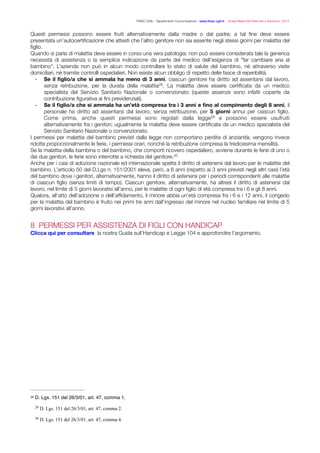 FISAC CGIL - Dipartimento Comunicazione - www.ﬁsac-cgil.it - Guida Maternità Paternità e Adozione- 2014
Questi permessi possono essere fruiti alternativamente dalla madre o dal padre; a tal ﬁne deve essere
presentata un’autocertiﬁcazione che attesti che l’altro genitore non sia assente negli stessi giorni per malattia del
ﬁglio.
Quando si parla di malattia deve essere in corso una vera patologia: non può essere considerata tale la generica
necessità di assistenza o la semplice indicazione da parte del medico dell’esigenza di "far cambiare aria al
bambino". L’azienda non può in alcun modo controllare lo stato di salute del bambino, né attraverso visite
domiciliari, né tramite controlli ospedalieri. Non esiste alcun obbligo di rispetto delle fasce di reperibilità.
- Se il ﬁglio/a che si ammala ha meno di 3 anni, ciascun genitore ha diritto ad assentarsi dal lavoro,
senza retribuzione, per la durata della malattia . La malattia deve essere certiﬁcata da un medico28
specialista del Servizio Sanitario Nazionale o convenzionato (queste assenze sono infatti coperte da
contribuzione ﬁgurativa ai ﬁni previdenziali).
- Se il ﬁglio/a che si ammala ha un’età compresa tra i 3 anni e ﬁno al compimento degli 8 anni, il
personale ha diritto ad assentarsi dal lavoro, senza retribuzione, per 5 giorni annui per ciascun ﬁglio.
Come prima, anche questi permessi sono regolati dalla legge e possono essere usufruiti29
alternativamente fra i genitori; ugualmente la malattia deve essere certiﬁcata da un medico specialista del
Servizio Sanitario Nazionale o convenzionato.
I permessi per malattia del bambino previsti dalla legge non comportano perdita di anzianità; vengono invece
ridotte proporzionalmente le ferie, i permessi orari, nonché la retribuzione compresa la tredicesima mensilità.
Se la malattia della bambina o del bambino, che comporti ricovero ospedaliero, avviene durante le ferie di uno o
dei due genitori, le ferie sono interrotte a richiesta del genitore.30
Anche per i casi di adozione nazionale ed internazionale spetta il diritto di astenersi dal lavoro per le malattie del
bambino. L’articolo 50 del D.Lgs n. 151/2001 eleva, però, a 6 anni (rispetto ai 3 anni previsti negli altri casi) l’età
del bambino dove i genitori, alternativamente, hanno il diritto di astenersi per i periodi corrispondenti alle malattie
di ciascun ﬁglio (senza limiti di tempo). Ciascun genitore, alternativamente, ha altresì il diritto di astenersi dal
lavoro, nel limite di 5 giorni lavorativi all’anno, per le malattie di ogni ﬁglio di età compresa tra i 6 e gli 8 anni.
Qualora, all’atto dell’adozione o dell’afﬁdamento, il minore abbia un’età compresa fra i 6 e i 12 anni, il congedo
per la malattia del bambino è fruito nei primi tre anni dall’ingresso del minore nel nucleo familiare nel limite di 5
giorni lavorativi all’anno.
!
8 PERMESSI PER ASSISTENZA DI FIGLI CON HANDICAP
Clicca qui per consultare la nostra Guida sull’Handicap e Legge 104 e approfondire l’argomento.
!
!
D. Lgs. 151 del 26/3/01, art. 47, comma 1.28
D. Lgs. 151 del 26/3/01, art. 47, comma 2.29
D. Lgs. 151 del 26/3/01, art. 47, comma 4.30
 