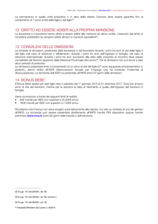 FISAC CGIL - Dipartimento Comunicazione - www.ﬁsac-cgil.it - Guida Maternità Paternità e Adozione- 2014
La permanenza in quella unità produttiva o in altra dello stesso Comune deve essere garantita ﬁno al
compimento di 1 anno di età della ﬁglia o del ﬁglio .32
!
12 DIRITTO AD ESSERE ADIBITI ALLA PROPRIA MANSIONE
La lavoratrice e il lavoratore hanno diritto a essere adibiti alle mansioni da ultimo svolte. L’esercizio del diritto si
considera soddisfatto se vengono adibiti almeno a mansioni equivalenti .33
!
13 CONVALIDA DELLE DIMISSIONI
La richiesta di dimissioni, presentata dalla lavoratrice o dal lavoratore durante i primi tre anni di vita della ﬁglia o
del ﬁglio (nel caso di adozione o afﬁdamento: durante i primi tre anni dall’ingresso in famiglia; nel caso di
adozione internazionale: durante i primi tre anni successivi alla data della proposta di incontro) deve essere
convalidata dal Servizio ispezione della Direzione Provinciale del Lavoro . Per le dimissioni non si è tenuti a dare34
alcun periodo di preavviso.
Le dimissioni presentate entro il compimento di un anno di età del ﬁglio/a sono equiparate al licenziamento e,35
pertanto, danno diritto all’ASPI (Assicurazione Sociale per l’impiego che ha sostituito l’indennità di
disoccupazione). La domanda dell’ASPI va presentata all’INPS entro 67 giorni dalle dimissioni.
!
14 BONUS BEBE’
Il Bonus Bebè spetta per ogni ﬁglio nato o adottato dal 1° gennaio 2015 al 31 dicembre 2017. Dura ﬁno al terzo
anno di vita del bambino, mentre per le adozioni la data di riferimento è quella dell’ingresso del bambino in
famiglia.
!Viene riconosciuto a fronte dei seguenti limiti di reddito:
• 80€ mensili per ISEE non superiori a 25.000€ annui
• 160€ mensili per ISEE non superiori a 7.000€ annui
!Ricordiamo che il bonus non viene erogato automaticamente alla nascita, ma solo su richiesta di uno dei genitori
all’INPS. La domanda può essere presentata direttamente all’INPS tramite PIN dispositivo oppure tramite
patronato (www.inca.it) entro 90 giorni dalla nascita o dall’adozione.
D.Lgs. 151 del 26/3/01, art. 56.32
D.Lgs. 151 del 26/3/01, art. 56, comma 1.33
D.Lgs. 151 del 26/3/01, art. 55.34
Interpello Ministero del Lavoro n. 6/2013.35
 