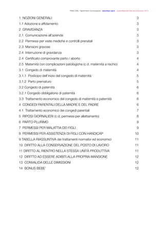 FISAC CGIL - Dipartimento Comunicazione - www.ﬁsac-cgil.it - Guida Maternità Paternità e Adozione- 2014
1 NOZIONI GENERALI	 3
1.1 Adozione e afﬁdamento	 3
2 GRAVIDANZA	 3
2.1 Comunicazione all’azienda	 3
2.2 Permessi per visite mediche e controlli prenatali	 3
2.3 Mansioni gravose	 3
2.4 Interruzione di gravidanza	 3
2.4 Certiﬁcato comprovante parto / aborto	 4
2.5 Maternità con complicazioni patologiche (c.d. maternità a rischio)	 4
3.1 Congedo di maternità	 4
3.1.1 Posticipo dell’inizio del congedo di maternità	 5
3.1.2 Parto prematuro	 5
3.2 Congedo di paternità	 6
3.2.1 Congedo obbligatorio di paternità	 6
3.3 Trattamento economico del congedo di maternità e paternità	 6
4 CONGEDI PARENTALI DELLA MADRE E DEL PADRE	 6
4.1 Trattamento economico dei congedi parentali	 7
5 RIPOSI GIORNALIERI (c.d. permessi per allattamento)	 8
6 PARTO PLURIMO	 9
7 PERMESSI PER MALATTIA DEI FIGLI	 9
8 PERMESSI PER ASSISTENZA DI FIGLI CON HANDICAP	 10
9 TABELLA RIASSUNTIVA dei trattamenti normativi ed economici	 11
10 DIRITTO ALLA CONSERVAZIONE DEL POSTO DI LAVORO	 11
11 DIRITTO AL RIENTRO NELLA STESSA UNITÀ PRODUTTIVA	 11
12 DIRITTO AD ESSERE ADIBITI ALLA PROPRIA MANSIONE	 12
13 CONVALIDA DELLE DIMISSIONI	 12
14 BONUS BEBE’	 12
 