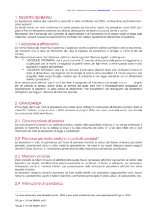 FISAC CGIL - Dipartimento Comunicazione - www.ﬁsac-cgil.it - Guida Maternità Paternità e Adozione- 2014
1 NOZIONI GENERALI
La legislazione relativa alla maternità e paternità è stata modiﬁcata nel 2000, cambiandone profondamente i
criteri ispiratori .1
Le attuali norme non solo confermano le tutele previste per lavoratrici madri, ma prevedono nuovi diritti per i
padri al ﬁne di indirizzare e sostenere una diversa distribuzione del lavoro di cura tra donne e uomini.
Ricordiamo che il personale con Contratto di apprendistato e di inserimento ha le stesse tutele di legge sulla
maternità; i periodi di assenza interrompono il contratto con relativo spostamento del termine di scadenza.
!
1.1 Adozione e afﬁdamento
Le norme relative alla maternità e paternità si applicano anche ai genitori adottivi (cambiano solo le decorrenze,
dal momento che si deve far riferimento alla data di ingresso del bambino/a in famiglia, e i limiti di età del
minore).
Ricordiamo brevemente che l’adozione, deﬁnita in termini giuridici "ﬁliazione legale", si distingue in:
• ADOZIONE ORDINARIA, che è poco ricorrente. E’ riservata all’adozione delle persone maggiorenni, o
a particolari casi di morte o incapacità di parenti stretti con ﬁgli minori, o inﬁne quando sono in atto
gravissime malattie dell’adottato;
• ADOZIONE SPECIALE, che è la più comune. Il tribunale la dispone dopo aver dichiarato il minore in
stato di abbandono; ogni legame con la famiglia di origine viene cancellato e il minore assume i dati
anagraﬁci della nuova famiglia. Questo tipo di adozione è per legge preceduta da un afﬁdamento
deﬁnito "preadottivo".
Sono sempre più numerosi i casi in cui il bambino è assegnato dal tribunale a una famiglia o a un singolo
per un periodo di tempo, anche lungo, al termine del quale però non è immediatamente ipotizzabile un
procedimento di adozione. Si parla perciò di afﬁdamento “non preadottivo” per distinguerlo dal preadottivo
obbligatorio per legge in relazione all’adozione speciale.
!
!
2 GRAVIDANZA
Prima degli ultimi due mesi di gravidanza non esiste alcun obbligo di comunicare all’azienda il proprio stato di
maternità. Tuttavia, come è ovvio, i diritti connessi al proprio stato non sono usufruibili senza una formale
comunicazione al datore di lavoro.
!
2.1 Comunicazione all’azienda
La comunicazione consiste in un certiﬁcato medico, redatto dallo specialista di ﬁducia, in cui venga evidenziato il
periodo di maternità in cui la collega si trova e la data presunta del parto. E’ a tali date infatti che si farà
riferimento per tutte le disposizioni di legge e contrattuali .2
!
2.2 Permessi per visite mediche e controlli prenatali3
La lavoratrice in stato di gravidanza può fruire di permessi retribuiti (a carico del datore di lavoro) per esami
prenatali, accertamenti clinici e visite mediche specialistiche, nel caso in cui questi debbano essere eseguiti
durante l’orario di lavoro. E’ necessaria la presentazione della relativa documentazione giustiﬁcativa.
!
2.3 Mansioni gravose
Viene imposto al datore di lavoro di adottare tutte quelle misure necessarie afﬁnché l’esposizione al rischio delle
lavoratrici sia evitata, modiﬁcandone temporaneamente le condizioni di lavoro e adibendo, se necessario,
l’interessata anche a mansioni inferiori con conservazione della retribuzione precedente afﬁnché non siano
esposte al rischio.
Le lavoratrici vengono pertanto esonerate da tutte quelle attività che potrebbero rappresentare rischi: lavoro
notturno, spostamento pacchi e faldoni d’archivio, permanenza prolungata in piedi, utilizzo di scale portatili, ecc.
!
2.4 Interruzione di gravidanza
Le nuove norme sono state introdotte con la L. 53/00 e sono quindi conﬂuite nel testo unico approvato con D.Lgs. n. 151/01.1
D.Lgs. n. 151 del 26/3/01, art.21.2
D.Lgs. n. 151 del 26/3/01, art.14.3
 