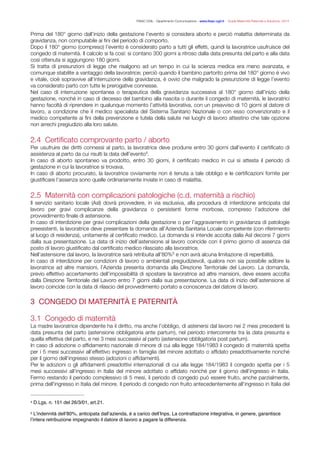 FISAC CGIL - Dipartimento Comunicazione - www.ﬁsac-cgil.it - Guida Maternità Paternità e Adozione- 2014
Prima del 180° giorno dall’inizio della gestazione l’evento si considera aborto e perciò malattia determinata da
gravidanza, non computabile ai ﬁni del periodo di comporto.
Dopo il 180° giorno (compreso) l’evento è considerato parto a tutti gli effetti, quindi la lavoratrice usufruisce del
congedo di maternità. Il calcolo si fa così: si contano 300 giorni a ritroso dalla data presunta del parto e alla data
così ottenuta si aggiungono 180 giorni.
Si tratta di presunzioni di legge che risalgono ad un tempo in cui la scienza medica era meno avanzata, e
comunque stabilite a vantaggio della lavoratrice; perciò quando il bambino partorito prima del 180° giorno è vivo
e vitale, cioè sopravvive all’interruzione della gravidanza, è ovvio che malgrado la presunzione di legge l’evento
va considerato parto con tutte le prerogative connesse.
Nel caso di interruzione spontanea o terapeutica della gravidanza successiva al 180° giorno dall’inizio della
gestazione, nonché in caso di decesso del bambino alla nascita o durante il congedo di maternità, le lavoratrici
hanno facoltà di riprendere in qualunque momento l’attività lavorativa, con un preavviso di 10 giorni al datore di
lavoro, a condizione che il medico specialista del Sistema Sanitario Nazionale o con esso convenzionato e il
medico competente ai ﬁni della prevenzione e tutela della salute nei luoghi di lavoro attestino che tale opzione
non arrechi pregiudizio alla loro salute.
!
2.4 Certiﬁcato comprovante parto / aborto
Per usufruire dei diritti connessi al parto, la lavoratrice deve produrre entro 30 giorni dall’evento il certiﬁcato di
assistenza al parto da cui risulti la data dell’evento .4
In caso di aborto spontaneo va prodotto, entro 30 giorni, il certiﬁcato medico in cui si attesta il periodo di
gestazione in cui la lavoratrice si trovava.
In caso di aborto procurato, la lavoratrice ovviamente non è tenuta a tale obbligo e le certiﬁcazioni fornite per
giustiﬁcare l’assenza sono quelle ordinariamente inviate in caso di malattia.
!
2.5 Maternità con complicazioni patologiche (c.d. maternità a rischio)
Il servizio sanitario locale (Asl) dovrà provvedere, in via esclusiva, alla procedura di interdizione anticipata dal
lavoro per gravi complicanze della gravidanza o persistenti forme morbose, compreso l’adozione del
provvedimento ﬁnale di astensione.
In caso di interdizione per gravi complicazioni della gestazione o per l’aggravamento in gravidanza di patologie
preesistenti, la lavoratrice deve presentare la domanda all’Azienda Sanitaria Locale competente (con riferimento
al luogo di residenza), unitamente al certiﬁcato medico. La domanda si intende accolta dalla Asl decorsi 7 giorni
dalla sua presentazione. La data di inizio dell’astensione al lavoro coincide con il primo giorno di assenza dal
posto di lavoro giustiﬁcato dal certiﬁcato medico rilasciato alla lavoratrice.
Nell’astensione dal lavoro, la lavoratrice sarà retribuita all’80% e non avrà alcuna limitazione di reperibilità.5
In caso di interdizione per condizioni di lavoro o ambientali pregiudizievoli, qualora non sia possibile adibire la
lavoratrice ad altre mansioni, l’Azienda presenta domanda alla Direzione Territoriale del Lavoro. La domanda,
previo effettivo accertamento dell’impossibilità di spostare la lavoratrice ad altre mansioni, deve essere accolta
dalla Direzione Territoriale del Lavoro entro 7 giorni dalla sua presentazione. La data di inizio dell’astensione al
lavoro coincide con la data di rilascio del provvedimento portato a conoscenza del datore di lavoro.
!
3 CONGEDO DI MATERNITÀ E PATERNITÀ

!
3.1 Congedo di maternità
La madre lavoratrice dipendente ha il diritto, ma anche l’obbligo, di astenersi dal lavoro nei 2 mesi precedenti la
data presunta del parto (astensione obbligatoria ante partum), nel periodo intercorrente tra la data presunta e
quella effettiva del parto, e nei 3 mesi successivi al parto (astensione obbligatoria post partum).
In caso di adozione o afﬁdamento nazionale di minore di cui alla legge 184/1983 il congedo di maternità spetta
per i 5 mesi successivi all’effettivo ingresso in famiglia del minore adottato o afﬁdato preadottivamente nonché
per il giorno dell’ingresso stesso (adozioni o afﬁdamenti).
Per le adozioni o gli afﬁdamenti preadottivi internazionali di cui alla legge 184/1983 il congedo spetta per i 5
mesi successivi all’ingresso in Italia del minore adottato o afﬁdato nonché per il giorno dell’ingresso in Italia.
Fermo restando il periodo complessivo di 5 mesi, il periodo di congedo può essere fruito, anche parzialmente,
prima dell'ingresso in Italia del minore. Il periodo di congedo non fruito antecedentemente all'ingresso in Italia del
D.Lgs. n. 151 del 26/3/01, art.21.4
L’indennità dell’80%, anticipata dall’azienda, è a carico dell’Inps. La contrattazione integrativa, in genere, garantisce5
l’intera retribuzione impegnando il datore di lavoro a pagare la differenza.
 
