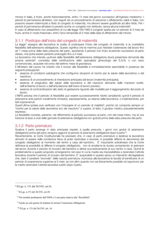 FISAC CGIL - Dipartimento Comunicazione - www.ﬁsac-cgil.it - Guida Maternità Paternità e Adozione- 2014
minore in Italia, è fruito, anche frazionatamente, entro i 5 mesi dal giorno successivo all'ingresso medesimo. I
periodi di permanenza all'estero, non seguiti da un provvedimento di adozione o afﬁdamento validi in Italia, non
possono essere indennizzati a titolo di congedo di maternità, ma devono essere giustiﬁcati ad altro titolo. Per i
periodi di permanenza all'estero è previsto anche un congedo non retribuito, senza alcuna indennità .6
In caso di afﬁdamento non preadottivo di cui alla legge 184/1983 il congedo spetta per un periodo di 3 mesi da
fruire, anche in modo frazionato, entro l’arco temporale di 5 mesi dalla data di afﬁdamento del minore.
!
3.1.1 Posticipo dell’inizio del congedo di maternità
La legge assegna alla lavoratrice la scelta di posticipare l’inizio del congedo di maternità: è la cosiddetta7
ﬂessibilità dell’astensione obbligatoria. Questo signiﬁca che la mamma può ritardare l’astensione dal lavoro ﬁno
ad 1 mese prima della data presunta del parto, spostando il periodo non fruito al periodo successivo al parto
stesso, che potrà essere pertanto prolungato ﬁno a 4 mesi.
La lavoratrice che intenda usufruire della ﬂessibilità dell’astensione obbligatoria dovrà presentare domanda alla
propria azienda , corredata della certiﬁcazione dello specialista ginecologo del S.S.N. o con esso8
convenzionato, acquisite nel corso del settimo mese di gravidanza.
Il Ministero del Lavoro ha chiarito che il ricorso alla ﬂessibilità è immediatamente esercitabile in presenza dei
seguenti presupposti:
• assenza di condizioni patologiche che conﬁgurino situazioni di rischio per la salute della lavoratrice o del
nascituro;
• assenza di un provvedimento di interdizione anticipata dal lavoro (maternità anticipata);
• assenza di pregiudizio alla salute della lavoratrice e del nascituro derivante dalle mansioni svolte,
dall’ambiente di lavoro o dall’articolazione dell’orario di lavoro previsto;
• assenza di controindicazioni allo stato di gestazione riguardo alle modalità per il raggiungimento del posto di
lavoro.
L’INPS precisa che il periodo di ﬂessibilità può essere successivamente ridotto (ampliando quindi il periodo di
astensione ante partum inizialmente richiesto), espressamente, su istanza della lavoratrice, o implicitamente, per
fatti sopravvenuti.
Quest’ultima ipotesi può veriﬁcarsi con l’insorgere di un periodo di malattia , poiché ciò comporta sempre un9
"rischio per la salute della lavoratrice e/o del nascituro" e supera, di fatto, il giudizio medico precedentemente
espresso.
La ﬂessibilità consiste, pertanto, nel differimento al periodo successivo al parto, non del mese intero, ma di una
frazione di esso e cioè delle giornate di astensione obbligatoria non godute prima della data presunta del parto.
!
3.1.2 Parto prematuro
Qualora il parto avvenga in data anticipata rispetto a quella presunta, i giorni non goduti di astensione
obbligatoria prima del parto vengono aggiunti al periodo di astensione obbligatoria dopo il parto .10
Recentemente, la Corte Costituzionale ha precisato che, in caso di parto prematuro e laddove la lavoratrice
dimostri di essere nella condizione ﬁsica di poter riprendere a lavorare, è possibile differire la decorrenza del
congedo obbligatorio al momento del rientro a casa del bambino. E’ importante sottolineare che la Corte
deﬁnisce la possibilità di differire il congedo obbligatorio, non di ampliarne la durata consentendo di astenersi
dal lavoro durante il periodo di ricovero del bambino e altresì successivamente al suo rientro a casa. Quindi le
problematiche a questo proposito emergeranno nel caso in cui la madre sia impossibilitata a riprendere l’attività
lavorativa durante il periodo di ricovero del bambino. E’ auspicabile in questo senso un intervento del legislatore
che, dato il carattere “anomalo” della nascita prematura, riconosca alla lavoratrice la facoltà di beneﬁciare di un
periodo di sospensione superiore ai 5 mesi, se non altro quando non sia ﬁsicamente possibile od opportuno per
la madre riprendere l’attività lavorativa subito dopo il parto.
!
!
D.Lgs. n. 151 del 26/3/01, art.26.6
D.Lgs. n.151 del 26/3/01, art.20.7
Nel modulo predisposto dall’INPS c’è una parte relativa alla “flessibilità”.8
Anche un solo giorno di malattia fa iniziare l’astensione obbligatoria.9
D.Lgs. n. 151 del 26/3/01, art. 16.10
 