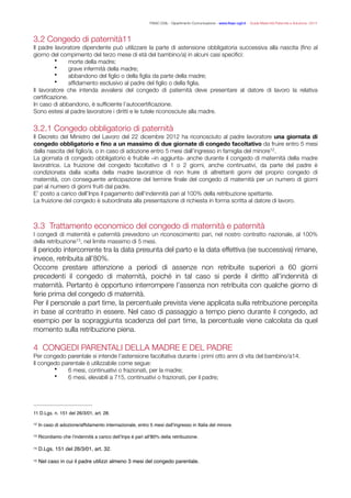 FISAC CGIL - Dipartimento Comunicazione - www.ﬁsac-cgil.it - Guida Maternità Paternità e Adozione- 2014
3.2 Congedo di paternità‑11
Il padre lavoratore dipendente può utilizzare la parte di astensione obbligatoria successiva alla nascita (ﬁno al
giorno del compimento del terzo mese di età del bambino/a) in alcuni casi speciﬁci:
• morte della madre;
• grave infermità della madre;
• abbandono del ﬁglio o della ﬁglia da parte della madre;
• afﬁdamento esclusivo al padre del ﬁglio o della ﬁglia.
Il lavoratore che intenda avvalersi del congedo di paternità deve presentare al datore di lavoro la relativa
certiﬁcazione.
In caso di abbandono, è sufﬁciente l’autocertiﬁcazione.
Sono estesi al padre lavoratore i diritti e le tutele riconosciute alla madre.
!
3.2.1 Congedo obbligatorio di paternità
Il Decreto del Ministro del Lavoro del 22 dicembre 2012 ha riconosciuto al padre lavoratore una giornata di
congedo obbligatorio e ﬁno a un massimo di due giornate di congedo facoltativo da fruire entro 5 mesi
dalla nascita del ﬁglio/a, o in caso di adozione entro 5 mesi dall’ingresso in famiglia del minore .12
La giornata di congedo obbligatorio è fruibile –in aggiunta- anche durante il congedo di maternità della madre
lavoratrice. La fruizione del congedo facoltativo di 1 o 2 giorni, anche continuativi, da parte del padre è
condizionata dalla scelta della madre lavoratrice di non fruire di altrettanti giorni del proprio congedo di
maternità, con conseguente anticipazione del termine ﬁnale del congedo di maternità per un numero di giorni
pari al numero di giorni fruiti dal padre.
E’ posto a carico dell’Inps il pagamento dell’indennità pari al 100% della retribuzione spettante.
La fruizione del congedo è subordinata alla presentazione di richiesta in forma scritta al datore di lavoro.
!
!
3.3 Trattamento economico del congedo di maternità e paternità
I congedi di maternità e paternità prevedono un riconoscimento pari, nel nostro contratto nazionale, al 100%
della retribuzione , nel limite massimo di 5 mesi.13
Il periodo intercorrente tra la data presunta del parto e la data effettiva (se successiva) rimane,
invece, retribuita all’80%.
Occorre prestare attenzione a periodi di assenze non retribuite superiori a 60 giorni
precedenti il congedo di maternità, poiché in tal caso si perde il diritto all’indennità di
maternità. Pertanto è opportuno interrompere l’assenza non retribuita con qualche giorno di
ferie prima del congedo di maternità.
Per il personale a part time, la percentuale prevista viene applicata sulla retribuzione percepita
in base al contratto in essere. Nel caso di passaggio a tempo pieno durante il congedo, ad
esempio per la sopraggiunta scadenza del part time, la percentuale viene calcolata da quel
momento sulla retribuzione piena.
!
4 CONGEDI PARENTALI DELLA MADRE E DEL PADRE
Per congedo parentale si intende l’astensione facoltativa durante i primi otto anni di vita del bambino/a‑ .14
Il congedo parentale è utilizzabile come segue:
• 6 mesi, continuativi o frazionati, per la madre;
• 6 mesi, elevabili a 7‑ , continuativi o frazionati, per il padre;15
D.Lgs. n. 151 del 26/3/01, art. 28.11
In caso di adozione/afﬁdamento internazionale, entro 5 mesi dall’ingresso in Italia del minore.12
Ricordiamo che l’indennità a carico dell’Inps è pari all’80% della retribuzione.13
D.Lgs. 151 del 26/3/01, art. 32.14
Nel caso in cui il padre utilizzi almeno 3 mesi del congedo parentale.15
 