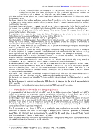 FISAC CGIL - Dipartimento Comunicazione - www.ﬁsac-cgil.it - Guida Maternità Paternità e Adozione- 2014
• 10 mesi, continuativi o frazionati, qualora sia un solo genitore a prendersi cura del bambino. La
condizione di genitore “solo” viene riconosciuta nel caso in cui l’altro sia deceduto o colpito da
grave infermità, abbia abbandonato la famiglia o non abbia riconosciuto il ﬁglio.
I congedi parentali dei due genitori non possono superare complessivamente il limite di 10 mesi (11 se il padre
fruisce dell’aumento).
La durata massima di congedo si applica per ciascun ﬁglio, ﬁno agli otto anni di vita. In caso di parto gemellare
o plurigemellare ciascun genitore ha diritto a fruire del numero di mesi di congedo parentale previsti per un ﬁglio,
moltiplicati per ogni nato.
I due genitori possono utilizzare il congedo parentale anche contemporaneamente. Inoltre, il padre può fruirne
nel periodo in cui la madre è in congedo di maternità o quando beneﬁcia dei riposi giornalieri per allattamento.
Il congedo parentale può essere fruito anche qualora l’altro genitore fruisca del congedo straordinario per
assistenza ﬁgli portatore di handicap.
Il congedo può essere usufruito per intero o per frazioni di tempo, anche per un giorno, ma tra un periodo e
l’altro di astensione deve essere effettuata una ripresa effettiva del lavoro‑ .16
Il preavviso al datore di lavoro va dato non meno di 15 giorni prima.
I genitori adottivi o afﬁdatari possono fruire dell’astensione facoltativa entro i primi otto anni dall’ingresso del
minore nel nucleo familiare, indipendentemente dall’età del bambino all’atto dell’adozione o afﬁdamento e
comunque non oltre il compimento della maggiore età dello stesso.
Il Decreto del Ministro del Lavoro del 22 dicembre 2012 ha previsto il contributo per l’acquisto dei servizi per
l’infanzia, per il triennio 2013-2014 e 2015.
La madre lavoratrice, al termine del periodo di congedo di maternità e negli 11 mesi successivi, ha facoltà di
richiedere, al posto del congedo parentale, un contributo utilizzabile alternativamente per il servizio di baby
sitting o per far fronte agli oneri della rete pubblica dei servizi per l’infanzia o dei servizi privati accreditati.
Il contributo per il 2014/2015 è pari ad un importo massimo di € 600 mensili. Le lavoratrici Part Time potranno
fruire del contributo in misura riproporzionata alle minori ore lavorate.
Nel caso in cui la madre lavoratrici richieda il contributo per l’acquisto dei servizi di baby sitting, l’INPS le
consegnerà 600 € in voucher per ogni mese di congedo parentale al quale la stessa rinuncia.
Il contributo per la fruizione della rete pubblica dei servizi per l’infanzia o dei servizi privati accreditati, invece,
verrà erogato attraverso pagamento diretto da parte dell’INPS alla struttura prescelta. E’ bene speciﬁcare che,
per quanto riguarda gli asili, il contributo potrà essere erogato esclusivamente se il servizio viene svolto da una
struttura scelta dalla lavoratrice tra quelle presenti nell’apposito elenco gestito dall’INPS che può essere
consultato all’indirizzo www.inps.it.
In entrambi i casi, il contributo è erogato per un periodo massimo di 6 mesi, solo per frazioni mensili intere, in
alternativa alla fruizione di altrettanti mesi di congedo parentale ai quali la lavoratrice rinuncia.
La domanda deve essere presentata all’INPS attraverso il sito web (accedendo con PIN dispositivo), o tramite
Patronato.
Le domande dovranno essere presentate entro il 31 dicembre di ciascuno dei due anni di sperimentazione
(2014 e 2015).!
L’accoglimento o meno della domanda verrà comunicato dall’INPS via mail all’interessata.
!
4.1 Trattamento economico dei congedi parentali
A copertura dei periodi di congedo fruiti entro il 3° anno di vita del bambino spetta un’indennità pari al 30%
dell’ultima retribuzione, per un periodo massimo complessivo tra i genitori di 6 mesi. Detto importo viene
anticipato dal datore di lavoro e successivamente recuperato dall’azienda nei confronti dell’Inps.
L’indennità pari al 30% della retribuzione è riconosciuta, fermi restando i periodi massimi individuali e complessivi
di utilizzo, anche per la parte eccedente i 6 mesi (in caso di fruizione del congedo entro il 3° anno di vita del
bambino) ovvero anche in caso di fruizione del congedo dal 4° all’8° anno di età del bambino, ove il reddito
individuale del genitore richiedente risulti inferiore a 2,5 volte l’importo del trattamento minimo di pensione a
carico dell’assicurazione generale obbligatoria.
Per il personale a part time, il 30% viene applicato sulla retribuzione percepita in base al
contratto in essere. Nel caso di passaggio a tempo pieno durante il periodo di congedo
parentale, ad esempio per la sopraggiunta scadenza del part time, la percentuale viene
calcolata da quel momento sulla retribuzione piena.
Per la copertura della minor retribuzione è possibile chiedere l’anticipazione della propria posizione individuale
del Fondo Pensione o del Trattamento di Fine Rapporto.
Circolare INPS n. 134382/17 del 26/1/82 ripresa in Circolare INPS n.109 del 6/6/00.16
 