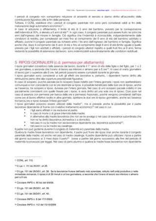 FISAC CGIL - Dipartimento Comunicazione - www.ﬁsac-cgil.it - Guida Maternità Paternità e Adozione- 2014
I periodi di congedo non comportano riduzione di anzianità di servizio e danno diritto all’accredito della
contribuzione ﬁgurativa utile ai ﬁni della pensione.
Tuttavia, il CCNL stabilisce che i periodi di congedo parentale non sono però considerati validi ai ﬁni della
maturazione degli automatismi economici .17
In caso di adozione o afﬁdamento, il limite di età di 3 anni del bambino, previsto per la corresponsione
dell’indennità al 30%, è elevato a 6 anni di età . In ogni caso, il congedo parentale può essere fruito nei primi tre18
anni dall’ingresso del minore in famiglia. Ciò signiﬁca che l’indennità è riconoscibile, indipendentemente dalle
condizioni di reddito, per complessivi sei mesi ﬁno al compimento dei 6 anni di età del bambino adottato o
afﬁdato, purché il congedo parentale sia richiesto entro i tre anni dall’ingresso del bambino in famiglia. Signiﬁca
anche che, dopo il compimento dei 6 anni di età e ﬁno al compimento degli 8 anni di età (limite uguale a quello
previsto per i ﬁgli non adottati o afﬁdati), i periodi di congedo ulteriori rispetto a quelli fruiti ﬁno ai 6 anni, ferma
restando la possibilità di astensione dal lavoro, sono indennizzabili subordinatamente alle condizioni reddituali.
!
!
5 RIPOSI GIORNALIERI (c.d. permessi per allattamento)
I riposi giornalieri consistono nella assenza dal lavoro, durante il 1° anno di vita della ﬁglia o del ﬁglio, per 1 o 2
ore giornaliere, a seconda che l’orario di lavoro sia inferiore o almeno pari a 6 ore . In caso di orario giornaliero19
di lavoro pari o superiore alle 6 ore, tali periodi possono essere cumulabili durante la giornata.
I riposi giornalieri sono considerati a tutti gli effetti ore lavorative e, pertanto, i dipendenti hanno diritto alla
retribuzione piena oltre alla copertura previdenziale ﬁgurativa.
In caso di sciopero, purché parziale (se lo sciopero fosse indetto per l’intera giornata i riposi non spetterebbero
comunque) e non coincidente con le ore destinate ai riposi, è possibile beneﬁciare delle due ore di riposo, anche
se l’assenza, tra sciopero e riposi, durasse per l’intera giornata. Nel caso di uno sciopero parziale indetto in ore
parzialmente coincidenti con quelle ﬁssate per i riposi, si avrà diritto ad una sola ora di riposo. Così pure nel
caso di assenza con permessi per banca delle ore e permesso frazionato, poiché vengono considerati dall’Inps
come ore di lavoro effettivo svolto in altra giornata, spettano le due ore di riposo giornaliero, anche se l’assenza
tra banca ore e riposi durasse l’intera giornata .20
I riposi giornalieri possono essere utilizzati dalla madre , ma si prevede anche la possibilità per il padre21
lavoratore dipendente di fruirne con il relativo trattamento economico nel caso in cui:22
• i ﬁgli siano afﬁdati in via esclusiva al padre;
• in caso di morte o di grave infermità della madre;
• in alternativa alla madre lavoratrice che non se ne avvalga o nel caso di lavoratrice subordinata che
non ne ha diritto (lavoratrice domestica o a domicilio);
• nel caso in cui la madre non sia lavoratrice dipendente (es. lavoratrice autonoma) ;23
• nel caso in cui la madre sia casalinga.
Il padre non può goderne durante il congedo di maternità e/o parentale della madre.
Qualora la madre fosse lavoratrice non dipendente, il padre può fruire dei riposi orari anche durante il congedo
parentale della madre; ciò anche nel caso di madre casalinga. Il padre dipendente può utilizzare i riposi a partire
dal giorno successivo ai 3 mesi dopo il parto (ossia a partire dal giorno successivo alla ﬁne del periodo di24
maternità riconosciuto per legge). Nel caso di parto plurimo e qualora la madre fosse lavoratrice non dipendente
CCNL, art. 110.17
D.Lgs. n. 151 del 26/3/01, art.36.18
D.Lgs. 151 del 26/3/01, art. 39. Se la lavoratrice fruisce dell’asilo nido aziendale, istituito nell’unità produttiva o nelle19
immediate vicinanze, il riposo è di 30 minuti o un’ora giornaliera, a seconda che l’orario di lavoro sia inferiore o almeno
pari a 6 ore.
Circolare INPS n. 95 bis del 6/9/06.20
D.Lgs. 151 del 26/3/01, art. 39.21
D.Lgs. 151 del 26/3/01, art. 40.22
Circolare INPS n. 8 del 17/1/2003.23
Circolare INPS n. 112 del 15/10/200924
 