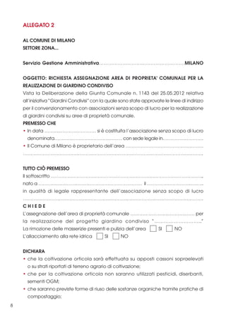 ALLEGATO 2
AL COMUNE DI MILANO
SETTORE ZONA...
Servizio Gestione Amministrativa……………………………………………….MILANO
OGGETTO: RICHIESTA ASSEGNAZIONE AREA DI PROPRIETA’ COMUNALE PER LA
REALIZZAZIONE DI GIARDINO CONDIVISO
Vista la Deliberazione della Giunta Comunale n. 1143 del 25.05.2012 relativa
all’iniziativa “Giardini Condivisi” con la quale sono state approvate le linee di indirizzo
per il convenzionamento con associazioni senza scopo di lucro per la realizzazione
di giardini condivisi su aree di proprietà comunale.
PREMESSO CHE
• In data ……….…………………… si è costituita l’associazione senza scopo di lucro
denominata……………………………………… con sede legale in………………………
• Il Comune di Milano è proprietario dell’area ……………………………………………
……………………………………………………………………………………………………….
TUTTO CIÒ PREMESSO
Il sottoscritto ……………………………………………………………………………………….,
nato a …………………………………………………………… il ………………………………..
in qualità di legale rappresentante dell’associazione senza scopo di lucro
…………………………………………………………………………………………………………
CHIEDE
L’assegnazione dell’area di proprietà comunale …………………………………… per
la realizzazione del progetto giardino condiviso “………………………..”
La rimozione delle masserizie presenti e pulizia dell’area
L’allacciamento alla rete idrica

SI

SI

NO

NO

DICHIARA
• che la coltivazione orticola sarà effettuata su apposti cassoni sopraelevati
o su strati riportati di terreno agrario di coltivazione;
• che per la coltivazione orticola non saranno utilizzati pesticidi, diserbanti,
sementi OGM;
• che saranno previste forme di riuso delle sostanze organiche tramite pratiche di
compostaggio;
8

 