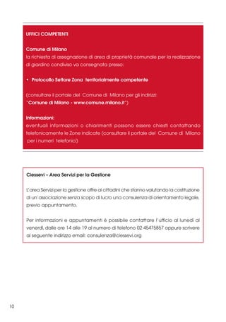UFFICI COMPETENTI
Comune di Milano
la richiesta di assegnazione di area di proprietà comunale per la realizzazione
di giardino condiviso va consegnata presso:
• Protocollo Settore Zona territorialmente competente
(consultare il portale del Comune di Milano per gli indirizzi:
“Comune di Milano - www.comune.milano.it”)
Informazioni:
eventuali informazioni o chiarimenti possono essere chiesti contattando
telefonicamente le Zone indicate (consultare il portale del Comune di Milano
per i numeri telefonici)

Ciessevi – Area Servizi per la Gestione
L’area Servizi per la gestione offre ai cittadini che stanno valutando la costituzione
di un’associazione senza scopo di lucro una consulenza di orientamento legale,
previo appuntamento.
Per informazioni e appuntamenti è possibile contattare l’ufficio al lunedì al
venerdì, dalle ore 14 alle 19 al numero di telefono 02 45475857 oppure scrivere
al seguente indirizzo email: consulenza@ciessevi.org

10

 