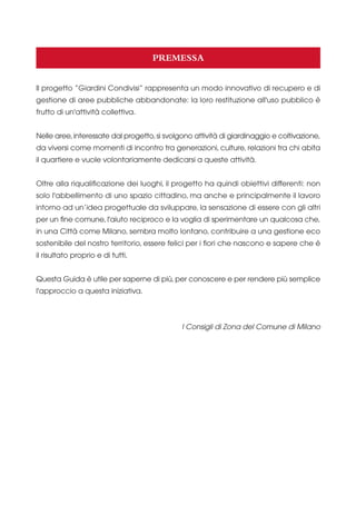 PREMESSA
Il progetto “Giardini Condivisi” rappresenta un modo innovativo di recupero e di
gestione di aree pubbliche abbandonate: la loro restituzione all'uso pubblico è
frutto di un'attività collettiva.
Nelle aree, interessate dal progetto, si svolgono attività di giardinaggio e coltivazione,
da viversi come momenti di incontro tra generazioni, culture, relazioni tra chi abita
il quartiere e vuole volontariamente dedicarsi a queste attività.
Oltre alla riqualificazione dei luoghi, il progetto ha quindi obiettivi differenti: non
solo l'abbellimento di uno spazio cittadino, ma anche e principalmente il lavoro
intorno ad un’idea progettuale da sviluppare, la sensazione di essere con gli altri
per un fine comune, l'aiuto reciproco e la voglia di sperimentare un qualcosa che,
in una Città come Milano, sembra molto lontano, contribuire a una gestione eco
sostenibile del nostro territorio, essere felici per i fiori che nascono e sapere che è
il risultato proprio e di tutti.
Questa Guida è utile per saperne di più, per conoscere e per rendere più semplice
l'approccio a questa iniziativa.

I Consigli di Zona del Comune di Milano

 