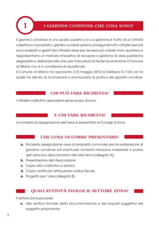 1

I GIARDINI CONDIVISI: CHE COSA SONO?

Il giardino condiviso è uno spazio pubblico la cui gestione è frutto di un’attività
collettiva e concertata. I giardini condivisi vedono protagonisti tutti i cittadini perché
sono realizzati e gestiti dai cittadini stessi per rendere più vivibile il loro quartiere e
rappresentano un metodo innovativo di recupero e gestione di aree pubbliche
degradate e abbandonate che, per mancanza di risorse economiche, il Comune
di Milano non è in condizione di riqualificare.
Il Comune di Milano ha approvato il 25 maggio 2012 la Delibera N.1143 con la
quale ha deciso di riconoscere e promuovere la pratica dei giardini condivisi.

CHI PUÒ FARE RICHIESTA?
I cittadini costituiti in associazioni senza scopo di lucro.

A CHI FARE RICHIESTA?
La richiesta di assegnazione dell’area è presentata ai Consigli di Zona.

CHE COSA OCCORRE PRESENTARE?
a. Richiesta assegnazione area di proprietà comunale per la realizzazione di
giardino condiviso ed eventuale richiesta rimozione masserizie e pulizia
dell’area e/o allacciamento alla rete idrica (allegato A);
b. Presentazione dell’Associazione;
c. Copia atto costitutivo e statuto;
d. Copia certificato attribuzione codice fiscale;
e. Progetto per l’area (allegato B).

QUALI ATTIVITÀ SVOLGE IL SETTORE ZONA?
Il Settore Zona procede:
a. alla verifica formale della documentazione e dei requisiti soggettivi del
soggetto proponente;
2

 