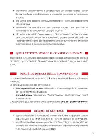 b. alla verifica dell’ubicazione e della tipologia dell’area attraverso i Settori
Demanio e Patrimonio, Pianificazione urbanistica generale e arredo urbano
e verde;
c. alla verifica della possibilità di rimuovere masserizie e l’eventuale allacciamento
alla rete idrica;
d. completata la fase istruttoria, alla predisposizione di una proposta di
deliberazione da sottoporre al Consiglio di Zona;
e. alla sottoscrizione della Convenzione con l’Associazione dopo l’approvazione
della proposta di deliberazione zonale e la presentazione, da parte del
Rappresentante legale dell’Associazione, della documentazione che attesti
la sottoscrizione di apposite coperture assicurative.

QUALI ATTIVITÀ SVOLGE IL CONSIGLIO DI ZONA?
Il Consiglio di Zona valuta la coerenza della proposta progettuale rispetto alle linee
di indirizzo approvate dalla Giunta Comunale e delibera l’assegnazione dello
spazio.

QUAL È LA DURATA DELLA CONVENZIONE?
La convenzione ha una durata minima di 1 anno e massima di 3 anni e potrà essere
rinnovata.
La Zona può recedere dalla convenzione:
•

Con un preavviso di tre mesi, nel caso in cui l’area assegnata sia necessaria
per opere di interesse pubblico;

•

Immediatamente nel caso in cui l’Associazione non rispetti gli impegni assunti
in convenzione.

L’Associazione può recedere dalla convenzione solo per giustificati motivi.

REGOLE DI GESTIONE
•

ogni coltivazione orticola dovrà essere effettuata in appositi cassoni
sopraelevati o su strati riportati di

•

terreno agrario di coltivazione;

la coltivazione deve essere coerente al profilo ecologico del progetto (ad
esempio con pratiche biologiche, biodinamiche, di permacoltura) evitando
l’uso di pesticidi, diserbanti, sementi OGM;
3

 